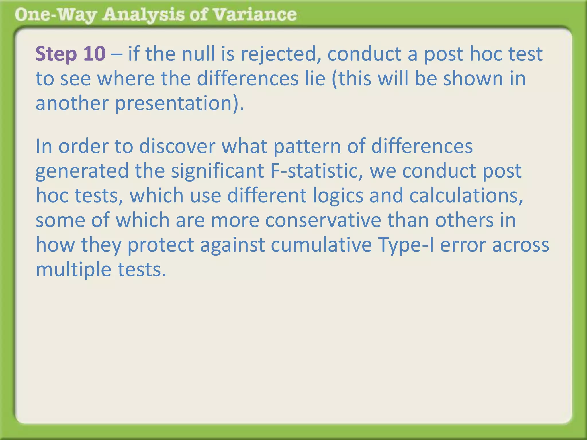 Step 10 – if the null is rejected, conduct a post hoc test 
to see where the differences lie (this will be shown in 
another presentation). 
In order to discover what pattern of differences 
generated the significant F-statistic, we conduct post 
hoc tests, which use different logics and calculations, 
some of which are more conservative than others in 
how they protect against cumulative Type-I error across 
multiple tests. In essence, each post hoc test is 
comparing each group to every other group in a series 
of two-group tests. The results of the series of two-group 
tests identifies which of the many possible 
patterns generated the significant F-statistic and where 
the differences lie. 
 