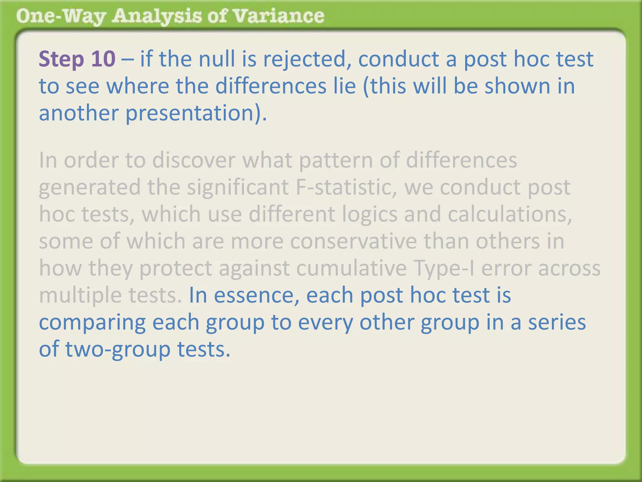 Step 10 – if the null is rejected, conduct a post hoc test 
to see where the differences lie (this will be shown in 
another presentation). 
In order to discover what pattern of differences 
generated the significant F-statistic, we conduct post 
hoc tests, which use different logics and calculations, 
some of which are more conservative than others in 
how they protect against cumulative Type-I error across 
multiple tests. In essence, each post hoc test is 
comparing each group to every other group in a series 
of two-group tests. The results of the series of two-group 
tests identifies which of the many possible 
patterns generated the significant F-statistic and where 
the differences lie. 
 