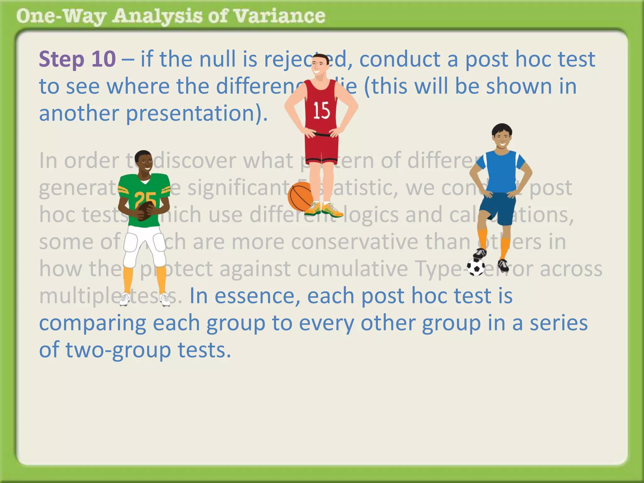 Step 10 – if the null is rejected, conduct a post hoc test 
to see where the differences lie (this will be shown in 
another presentation). 
In order to discover what pattern of differences 
generated the significant F-statistic, we conduct post 
hoc tests, which use different logics and calculations, 
some of which are more conservative than others in 
how they protect against cumulative Type-I error across 
multiple tests. In essence, each post hoc test is 
comparing each group to every other group in a series 
of two-group tests. The results of the series of two-group 
tests identifies which of the many possible 
patterns generated the significant F-statistic and where 
the differences lie. 
 
