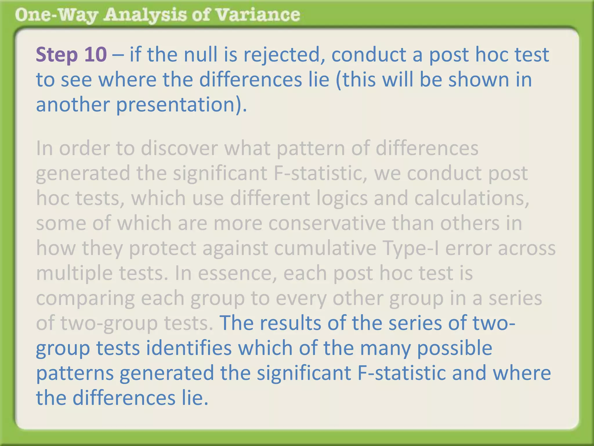Step 10 – if the null is rejected, conduct a post hoc test 
to see where the differences lie (this will be shown in 
another presentation). 
In order to discover what pattern of differences 
generated the significant F-statistic, we conduct post 
hoc tests, which use different logics and calculations, 
some of which are more conservative than others in 
how they protect against cumulative Type-I error across 
multiple tests. In essence, each post hoc test is 
comparing each group to every other group in a series 
of two-group tests. The results of the series of two-group 
tests identifies which of the many possible 
patterns generated the significant F-statistic and where 
the differences lie. 
 