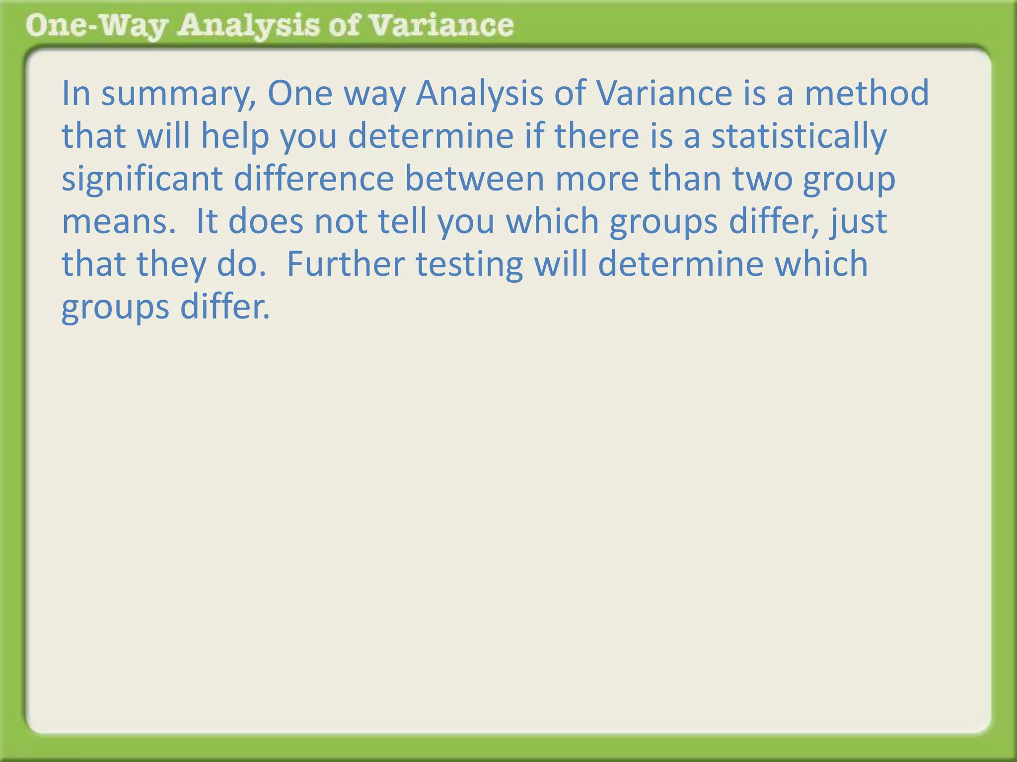 In summary, One way Analysis of Variance is a method 
that will help you determine if there is a statistically 
significant difference between more than two group 
means. It does not tell you which groups differ, just 
that they do. Further testing will determine which 
groups differ. 
 