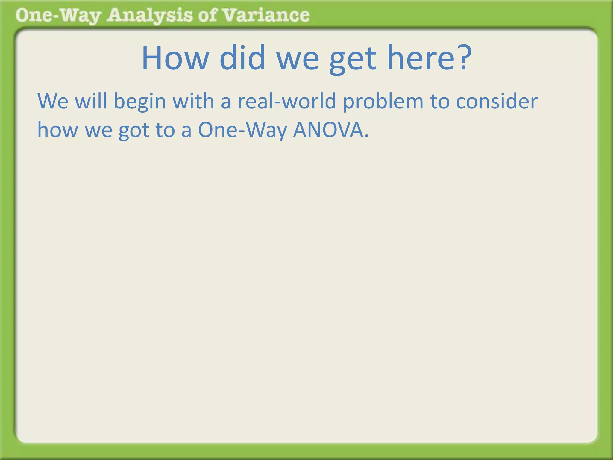 How did we get here? 
We will begin with a real-world problem to consider 
how we got to a One-Way ANOVA. 
 