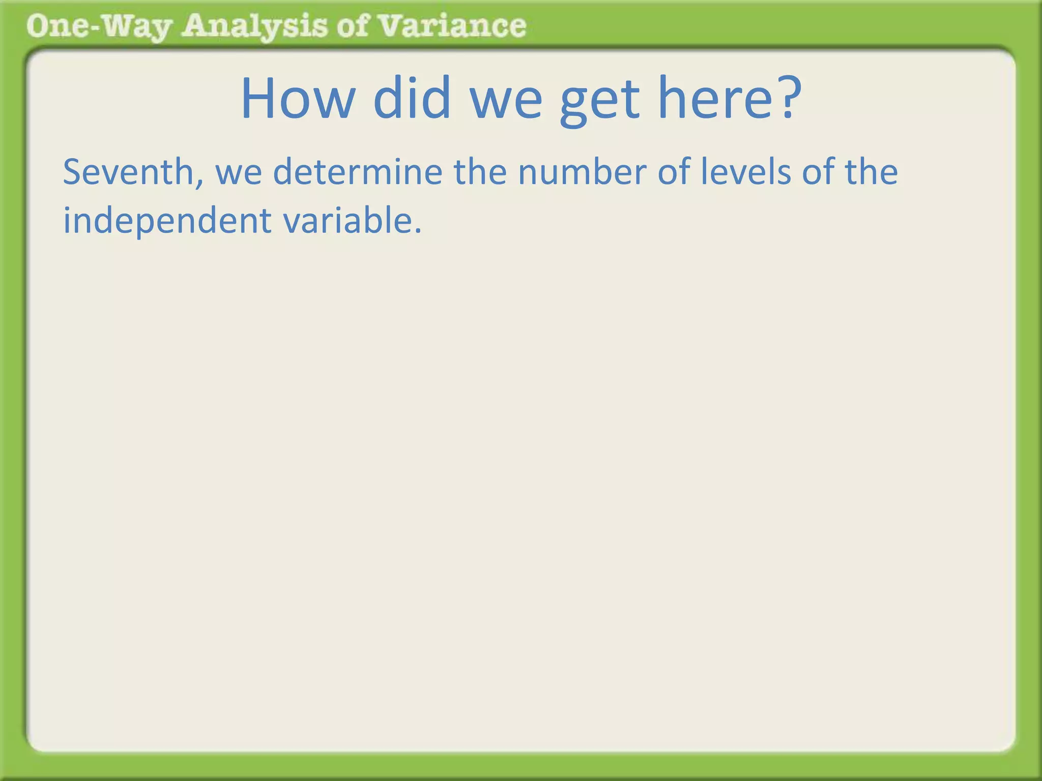How did we get here? 
Seventh, we determine the number of levels of the 
independent variable. 
 
