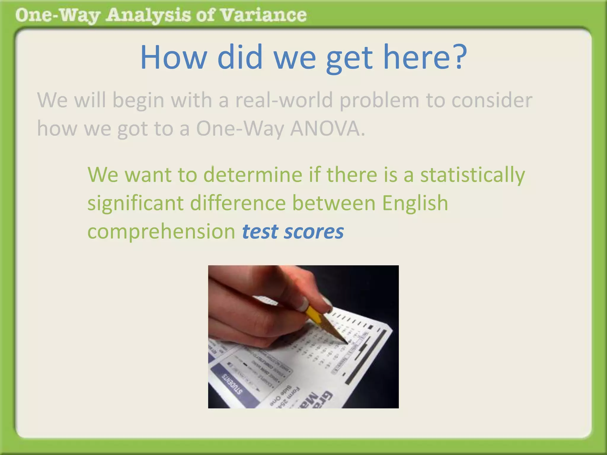 How did we get here? 
We will begin with a real-world problem to consider 
how we got to a One-Way ANOVA. 
We want to determine if there is a statistically 
significant difference between English 
comprehension test scores 
 