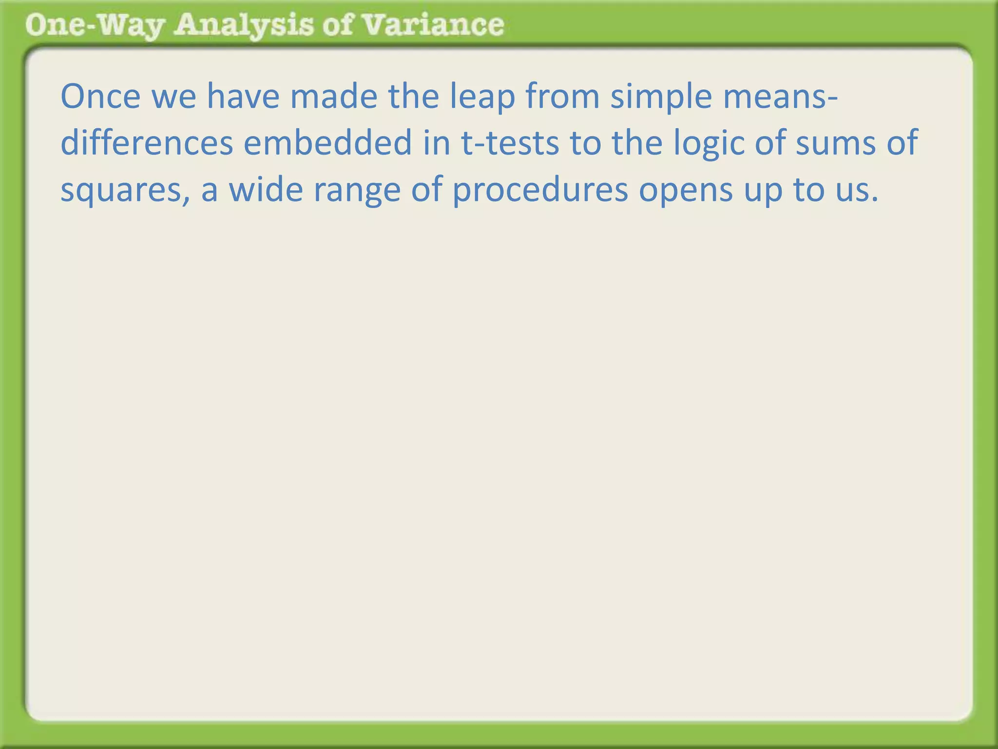 Once we have made the leap from simple means-differences 
embedded in t-tests to the logic of sums of 
squares, a wide range of procedures opens up to us. 
 