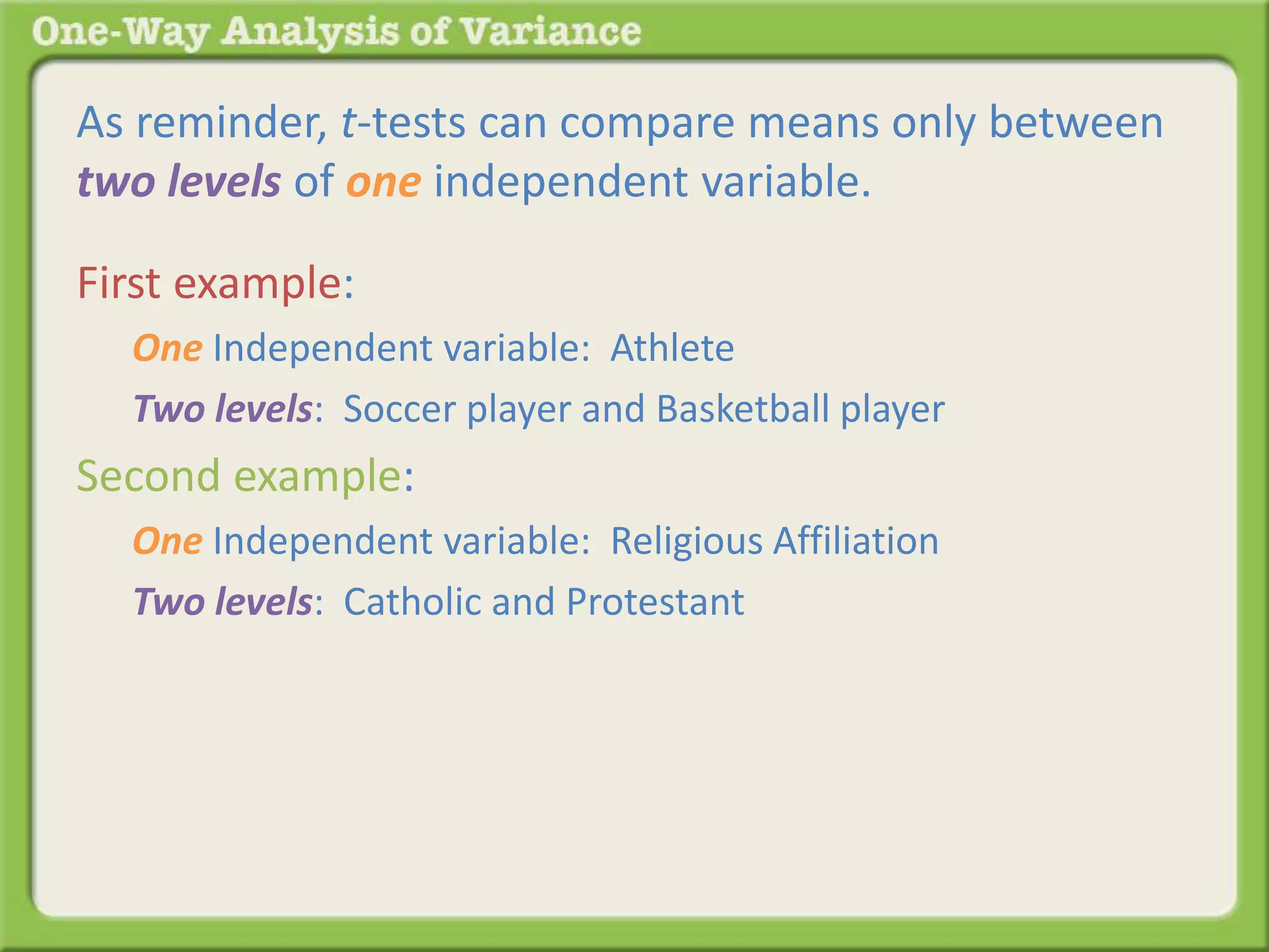 As reminder, t-tests can compare means only between 
two levels of one independent variable. 
First example: 
One Independent variable: Athlete 
Two levels: Soccer player and Basketball player 
Second example: 
One Independent variable: Religious Affiliation 
Two levels: Catholic and Protestant 
 