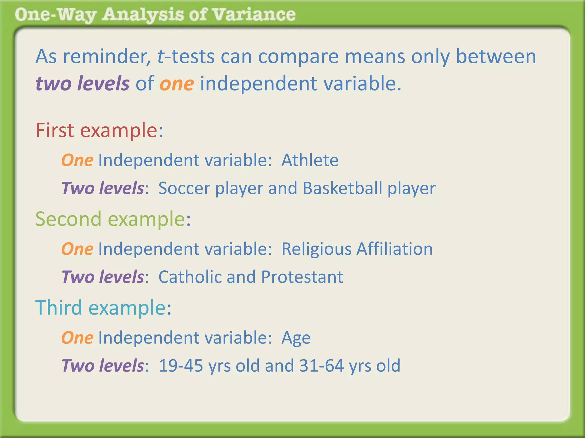 As reminder, t-tests can compare means only between 
two levels of one independent variable. 
First example: 
One Independent variable: Athlete 
Two levels: Soccer player and Basketball player 
Second example: 
One Independent variable: Religious Affiliation 
Two levels: Catholic and Protestant 
Third example: 
One Independent variable: Age 
Two levels: 19-45 yrs old and 31-64 yrs old 
 