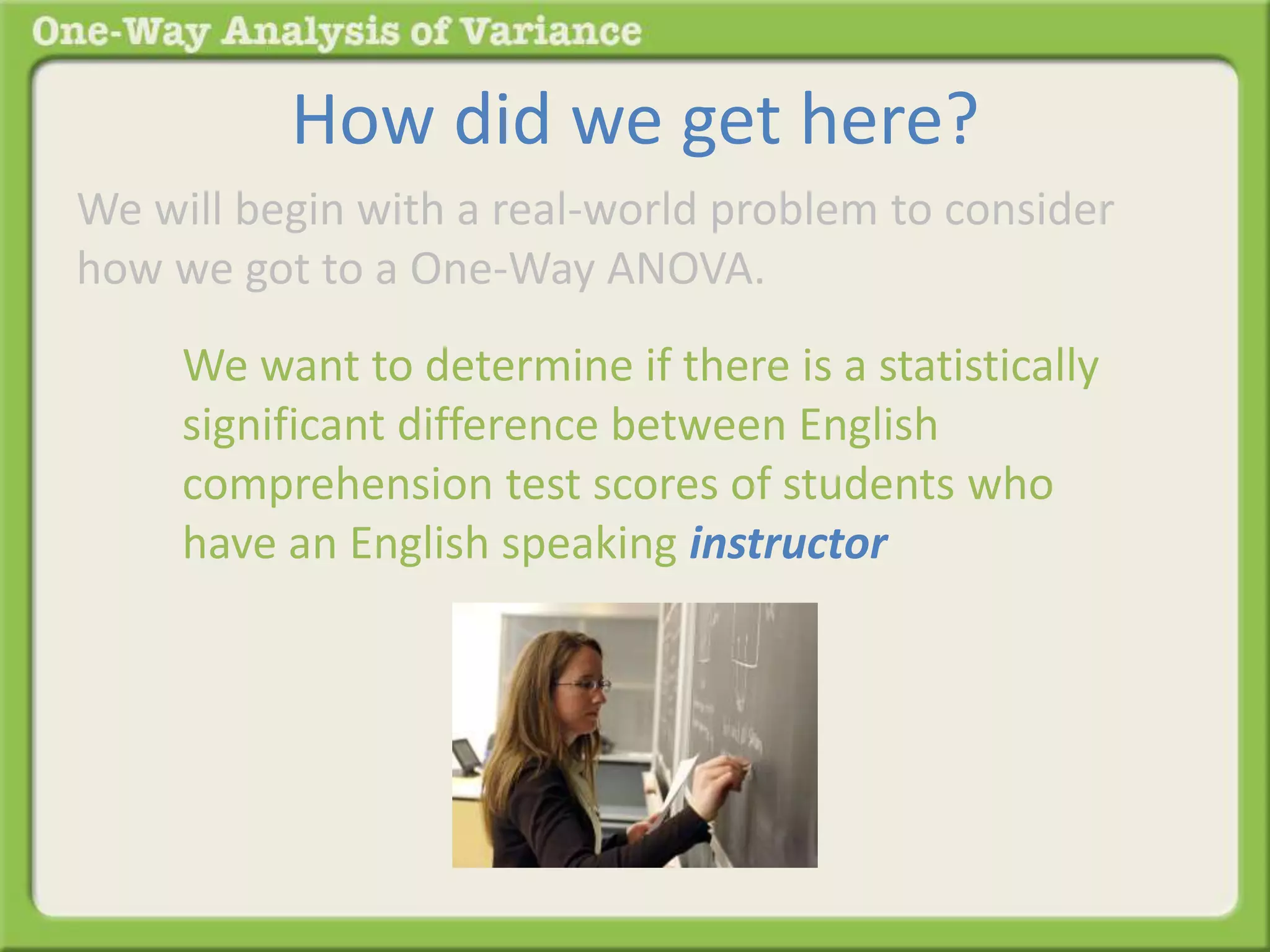 How did we get here? 
We will begin with a real-world problem to consider 
how we got to a One-Way ANOVA. 
We want to determine if there is a statistically 
significant difference between English 
comprehension test scores of students who 
have an English speaking instructor 
 