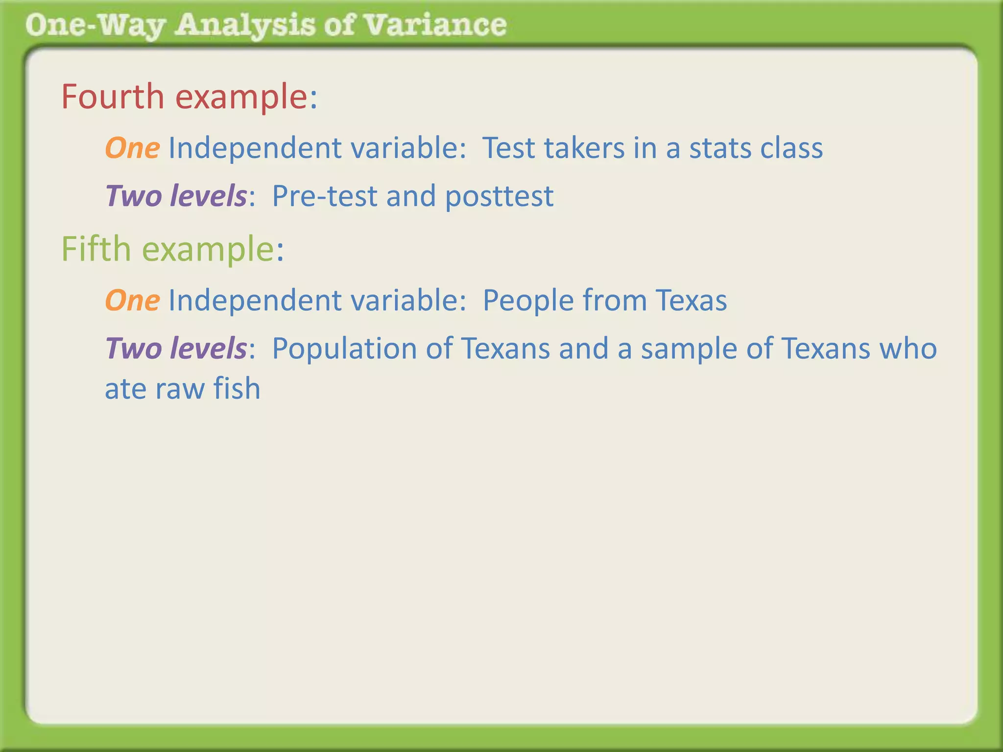 Fourth example: 
One Independent variable: Test takers in a stats class 
Two levels: Pre-test and posttest 
Fifth example: 
One Independent variable: People from Texas 
Two levels: Population of Texans and a sample of Texans who 
ate raw fish 
 