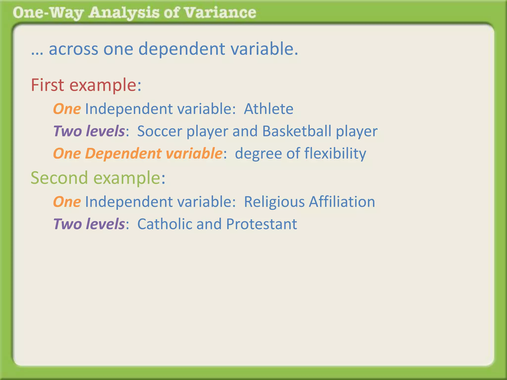 … across one dependent variable. 
First example: 
One Independent variable: Athlete 
Two levels: Soccer player and Basketball player 
One Dependent variable: degree of flexibility 
Second example: 
One Independent variable: Religious Affiliation 
Two levels: Catholic and Protestant 
 