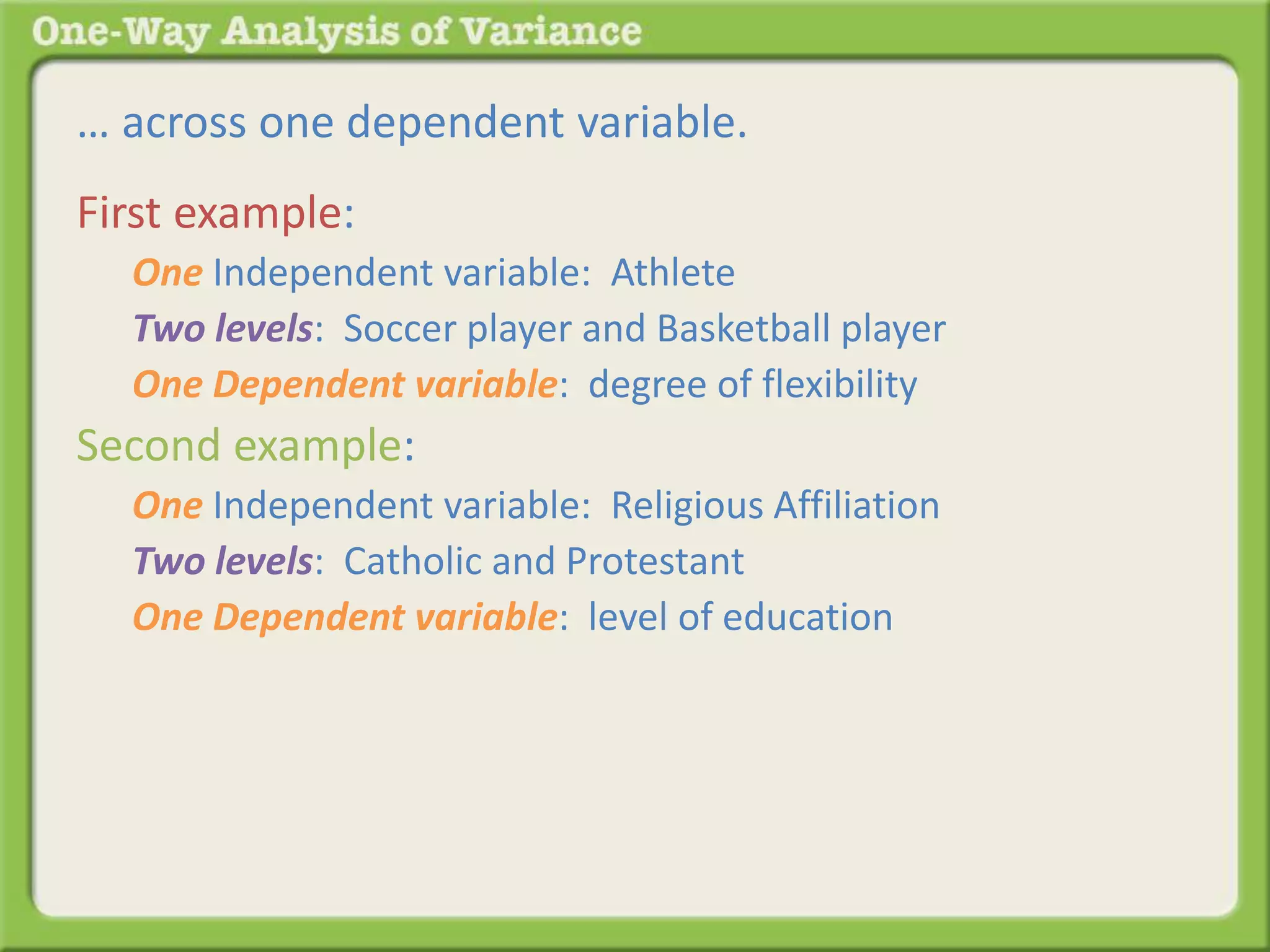 … across one dependent variable. 
First example: 
One Independent variable: Athlete 
Two levels: Soccer player and Basketball player 
One Dependent variable: degree of flexibility 
Second example: 
One Independent variable: Religious Affiliation 
Two levels: Catholic and Protestant 
One Dependent variable: level of education 
 