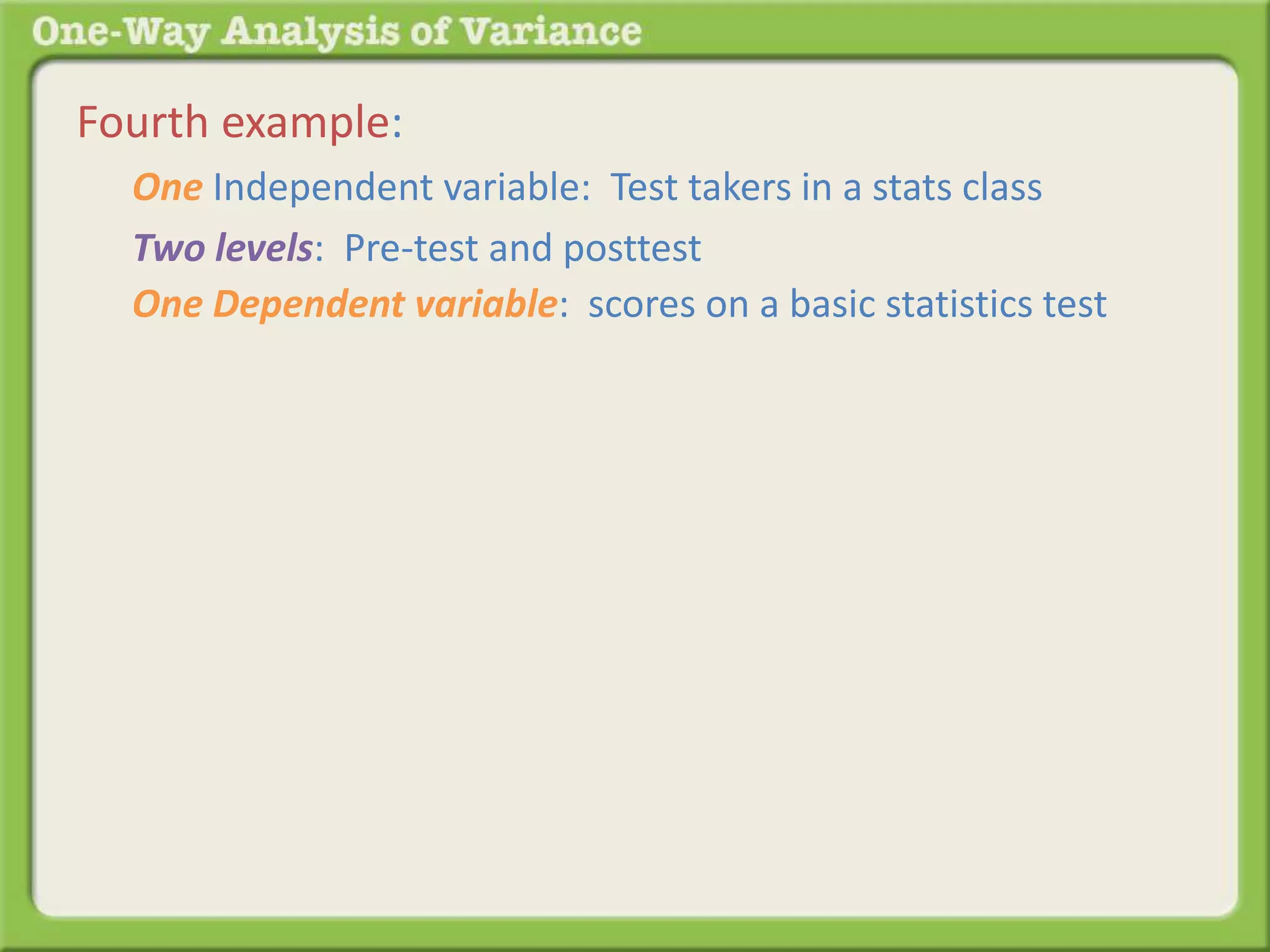 Fourth example: 
One Independent variable: Test takers in a stats class 
Two levels: Pre-test and posttest 
One Dependent variable: scores on a basic statistics test 
 