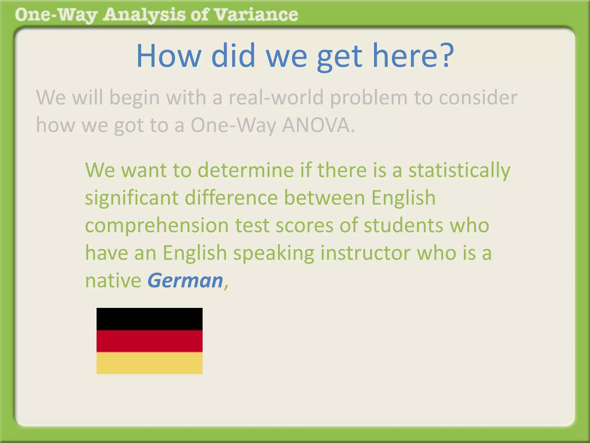 How did we get here? 
We will begin with a real-world problem to consider 
how we got to a One-Way ANOVA. 
We want to determine if there is a statistically 
significant difference between English 
comprehension test scores of students who 
have an English speaking instructor who is a 
native German, 
 