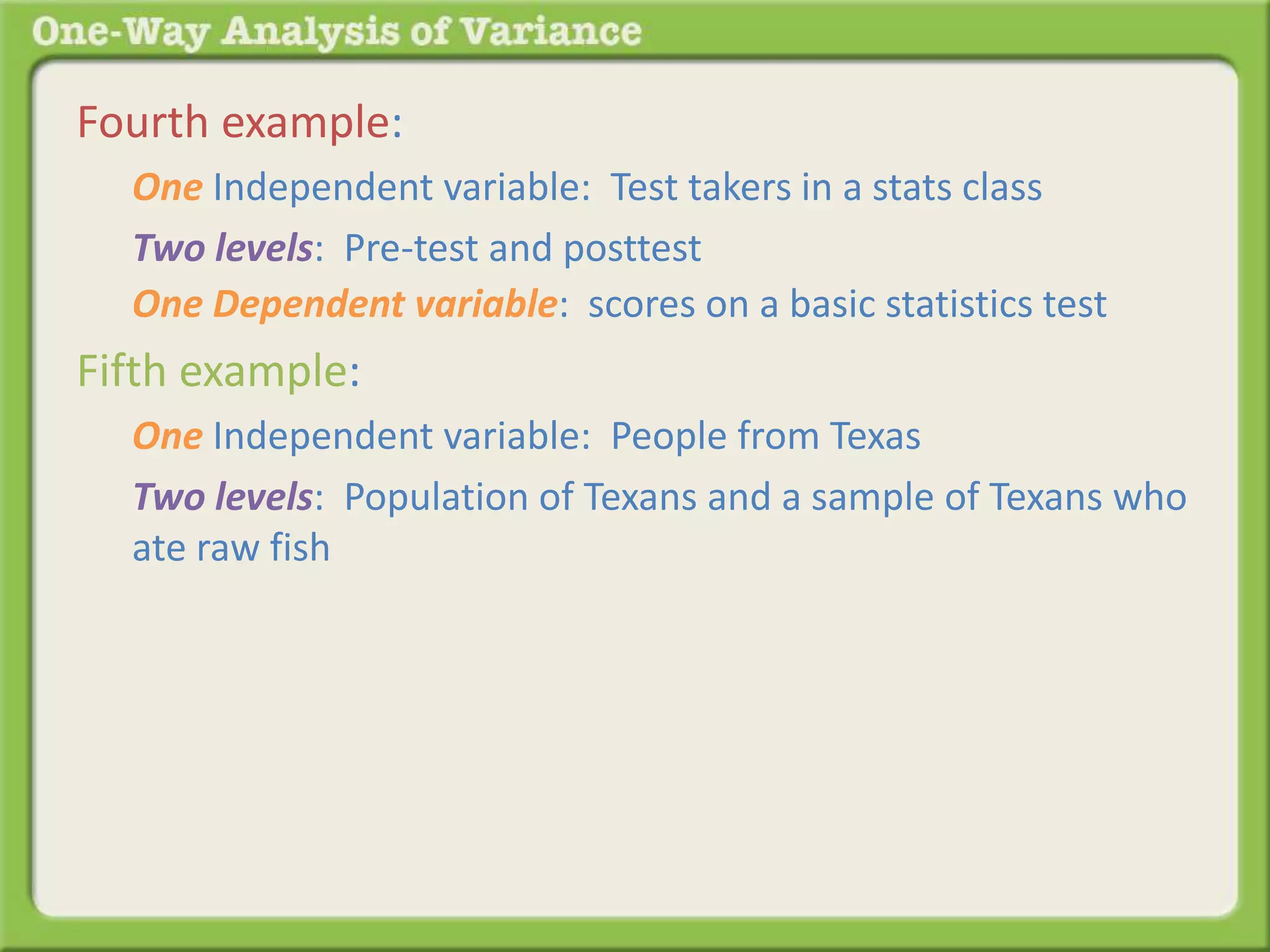 Fourth example: 
One Independent variable: Test takers in a stats class 
Two levels: Pre-test and posttest 
One Dependent variable: scores on a basic statistics test 
Fifth example: 
One Independent variable: People from Texas 
Two levels: Population of Texans and a sample of Texans who 
ate raw fish 
 