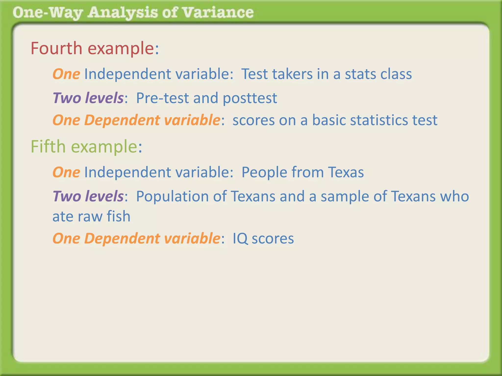 Fourth example: 
One Independent variable: Test takers in a stats class 
Two levels: Pre-test and posttest 
One Dependent variable: scores on a basic statistics test 
Fifth example: 
One Independent variable: People from Texas 
Two levels: Population of Texans and a sample of Texans who 
ate raw fish 
One Dependent variable: IQ scores 
 