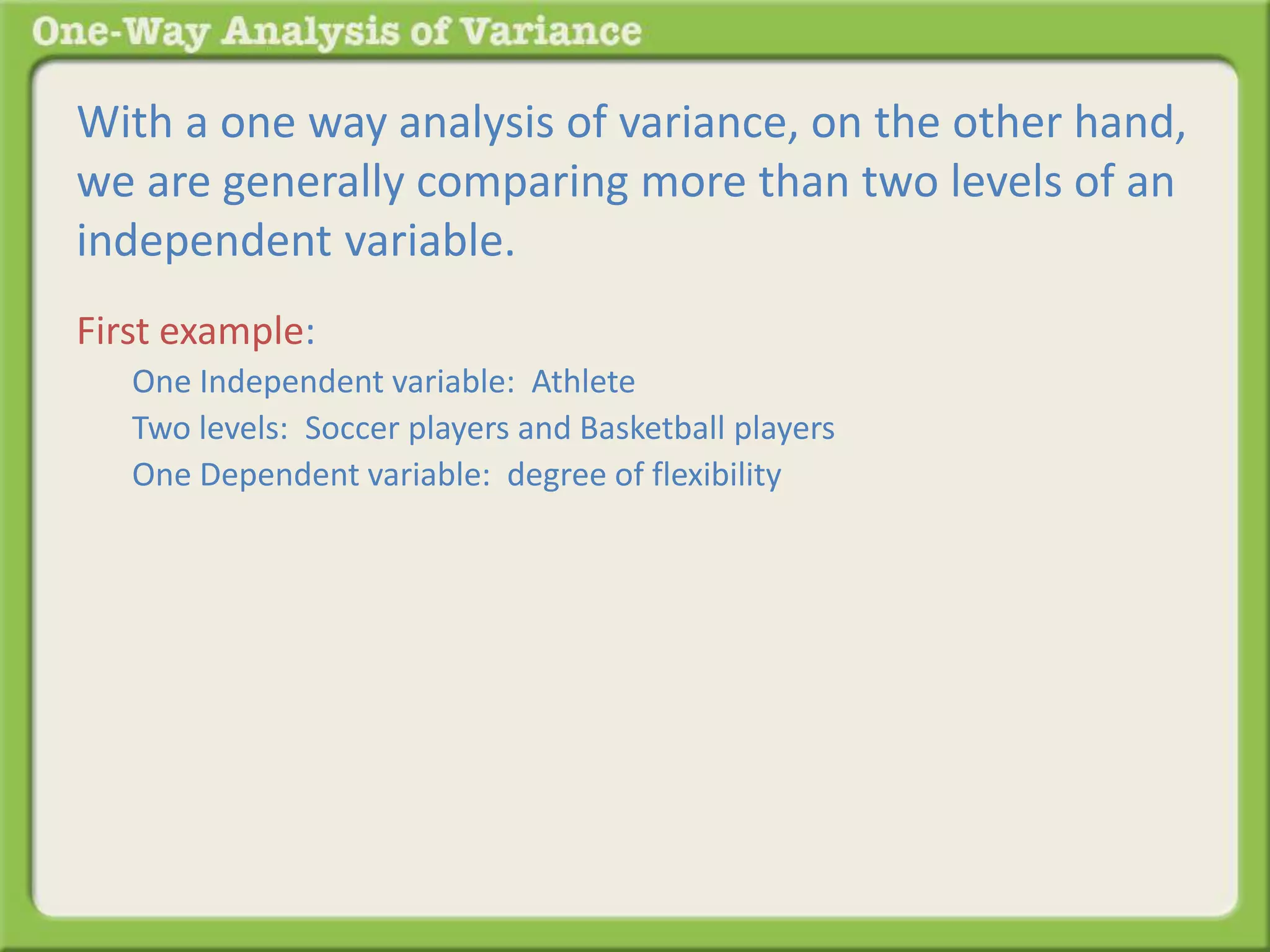 With a one way analysis of variance, on the other hand, 
we are generally comparing more than two levels of an 
independent variable. 
First example: 
One Independent variable: Athlete 
Two levels: Soccer players and Basketball players 
One Dependent variable: degree of flexibility 
 