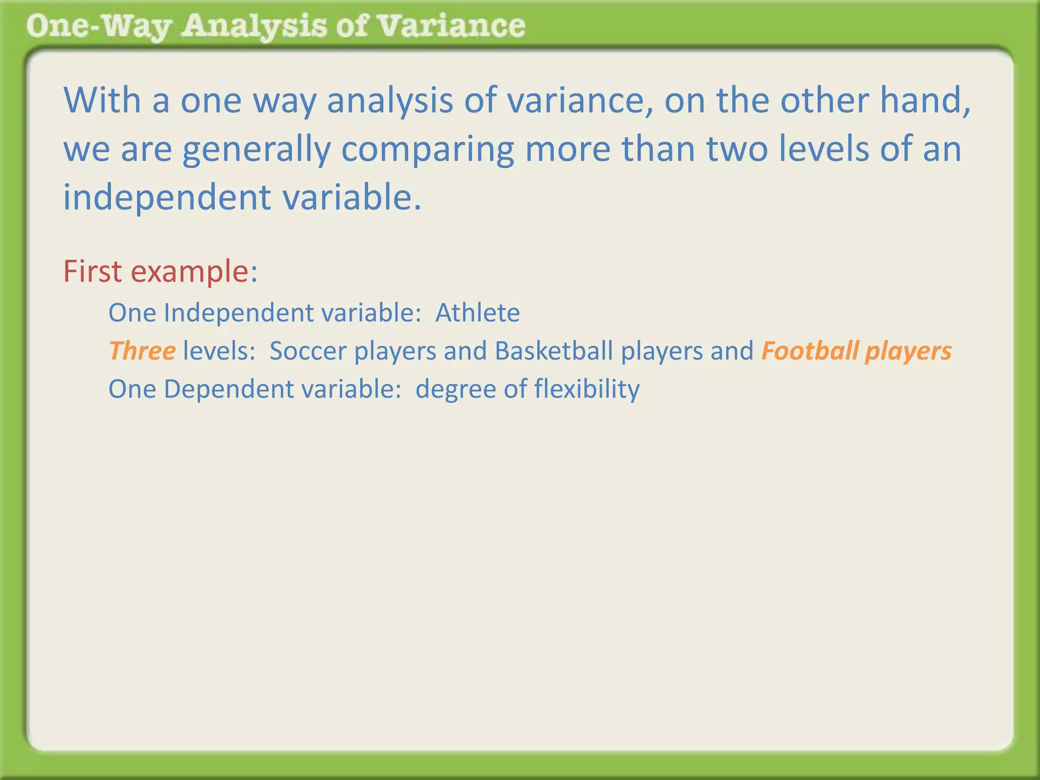 With a one way analysis of variance, on the other hand, 
we are generally comparing more than two levels of an 
independent variable. 
First example: 
One Independent variable: Athlete 
Three levels: Soccer players and Basketball players and Football players 
One Dependent variable: degree of flexibility 
 