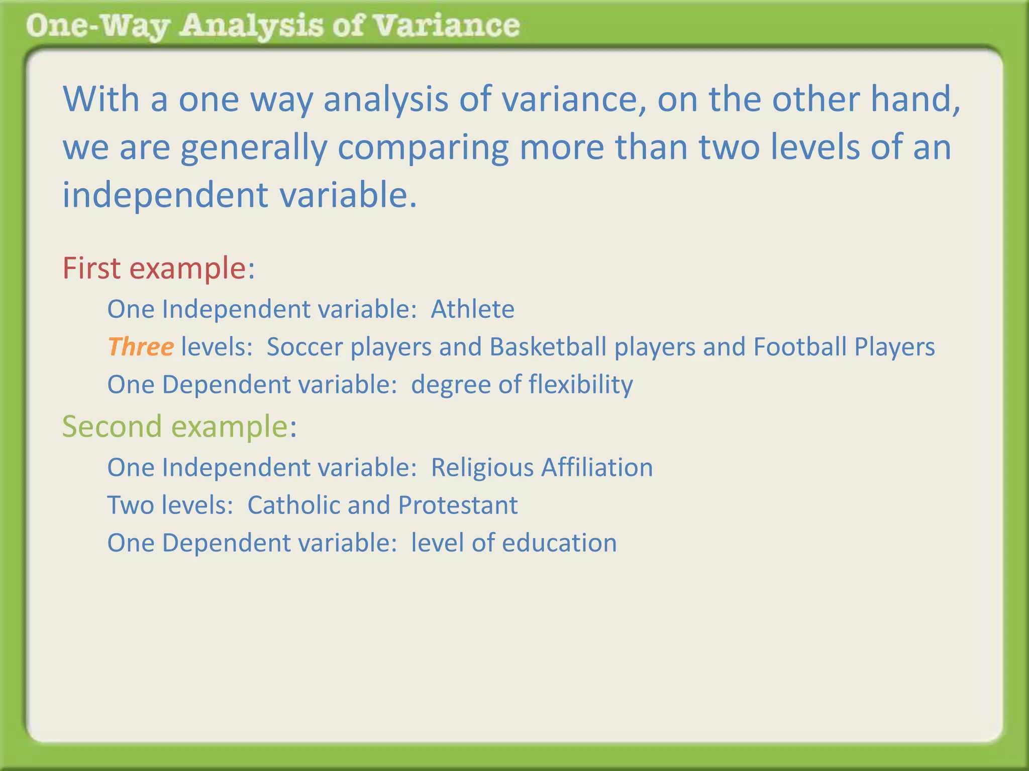 With a one way analysis of variance, on the other hand, 
we are generally comparing more than two levels of an 
independent variable. 
First example: 
One Independent variable: Athlete 
Three levels: Soccer players and Basketball players and Football Players 
One Dependent variable: degree of flexibility 
Second example: 
One Independent variable: Religious Affiliation 
Two levels: Catholic and Protestant 
One Dependent variable: level of education 
 
