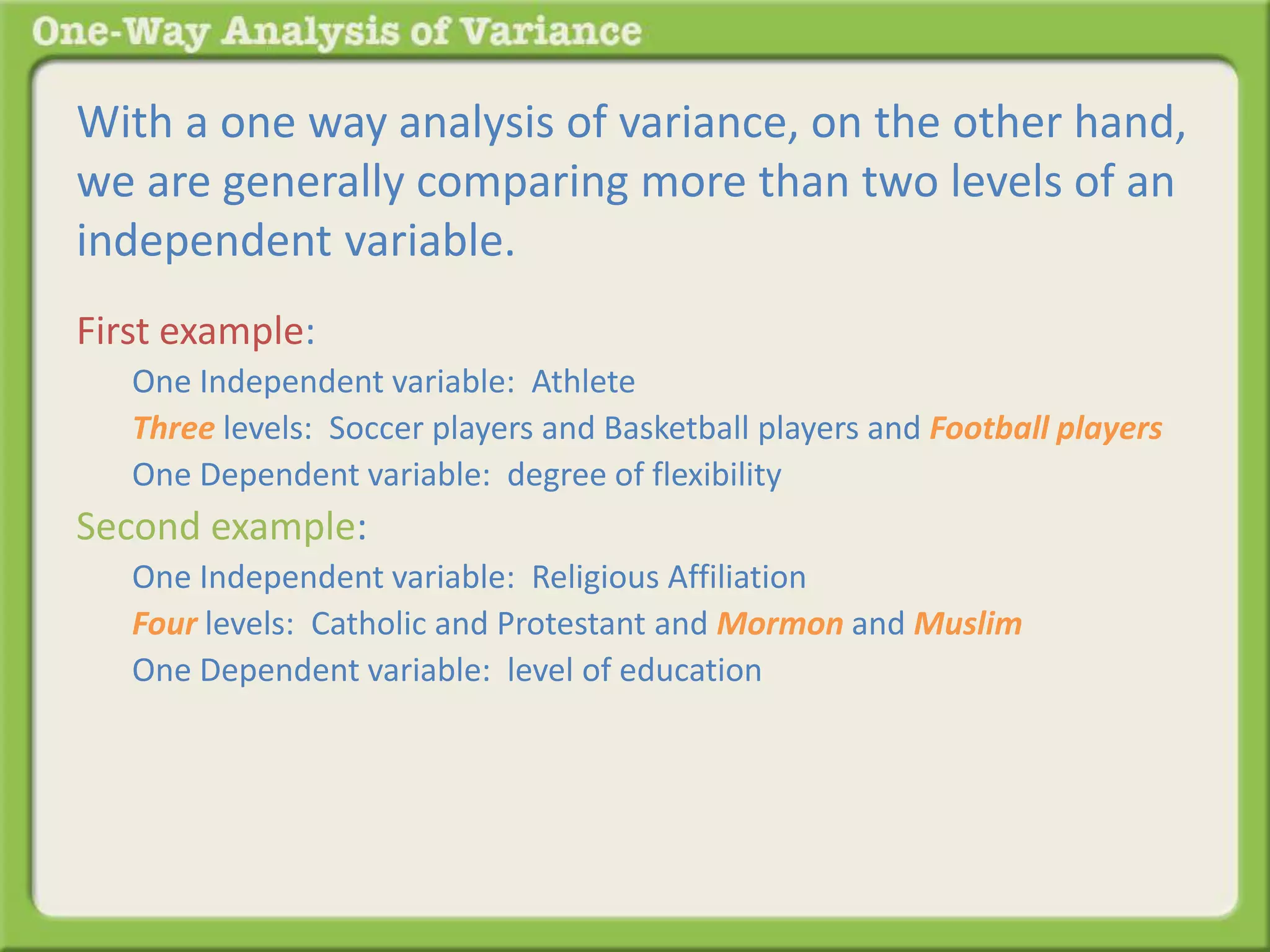 With a one way analysis of variance, on the other hand, 
we are generally comparing more than two levels of an 
independent variable. 
First example: 
One Independent variable: Athlete 
Three levels: Soccer players and Basketball players and Football players 
One Dependent variable: degree of flexibility 
Second example: 
One Independent variable: Religious Affiliation 
Four levels: Catholic and Protestant and Mormon and Muslim 
One Dependent variable: level of education 
 