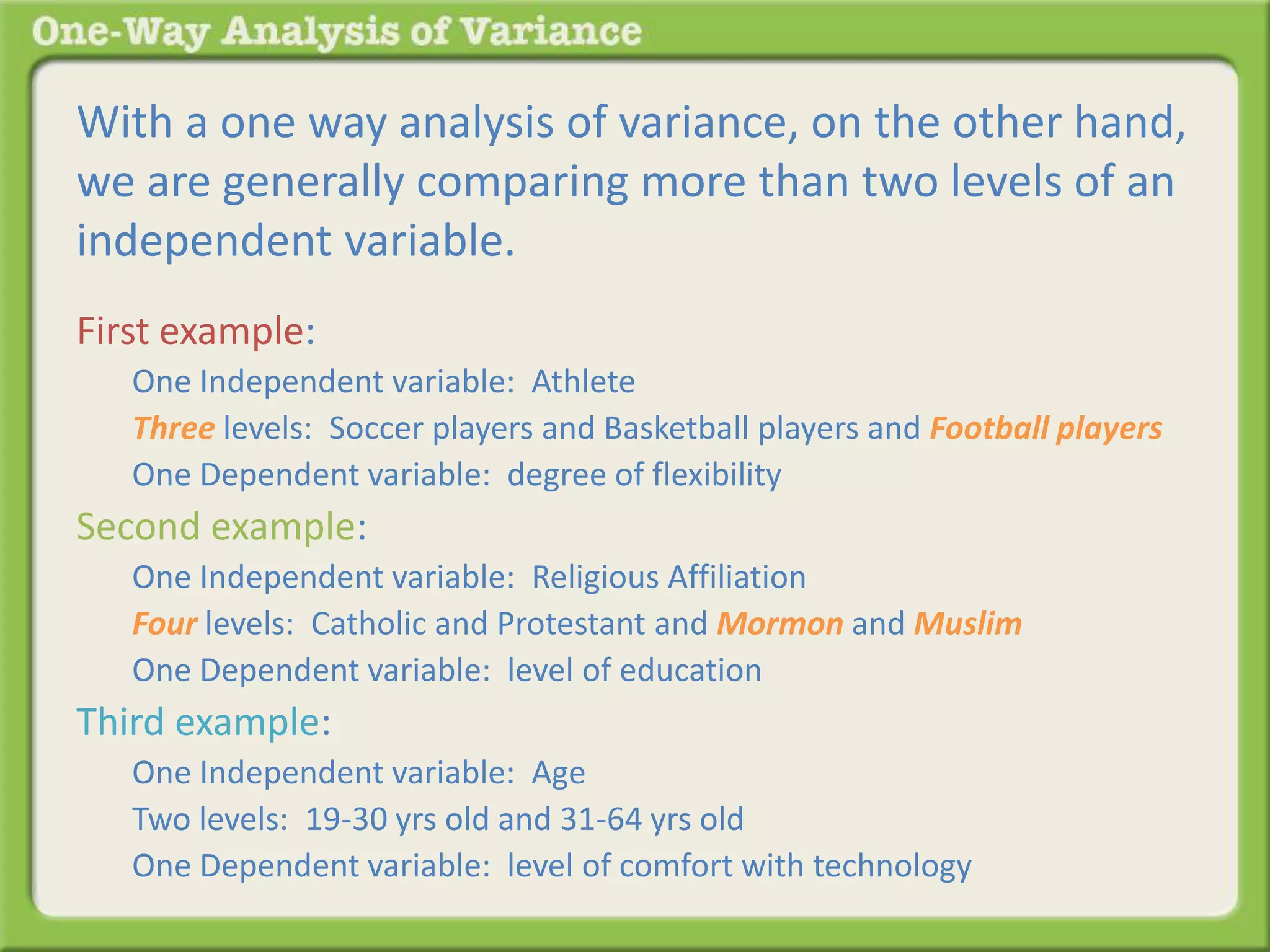 With a one way analysis of variance, on the other hand, 
we are generally comparing more than two levels of an 
independent variable. 
First example: 
One Independent variable: Athlete 
Three levels: Soccer players and Basketball players and Football players 
One Dependent variable: degree of flexibility 
Second example: 
One Independent variable: Religious Affiliation 
Four levels: Catholic and Protestant and Mormon and Muslim 
One Dependent variable: level of education 
Third example: 
One Independent variable: Age 
Two levels: 19-30 yrs old and 31-64 yrs old 
One Dependent variable: level of comfort with technology 
 