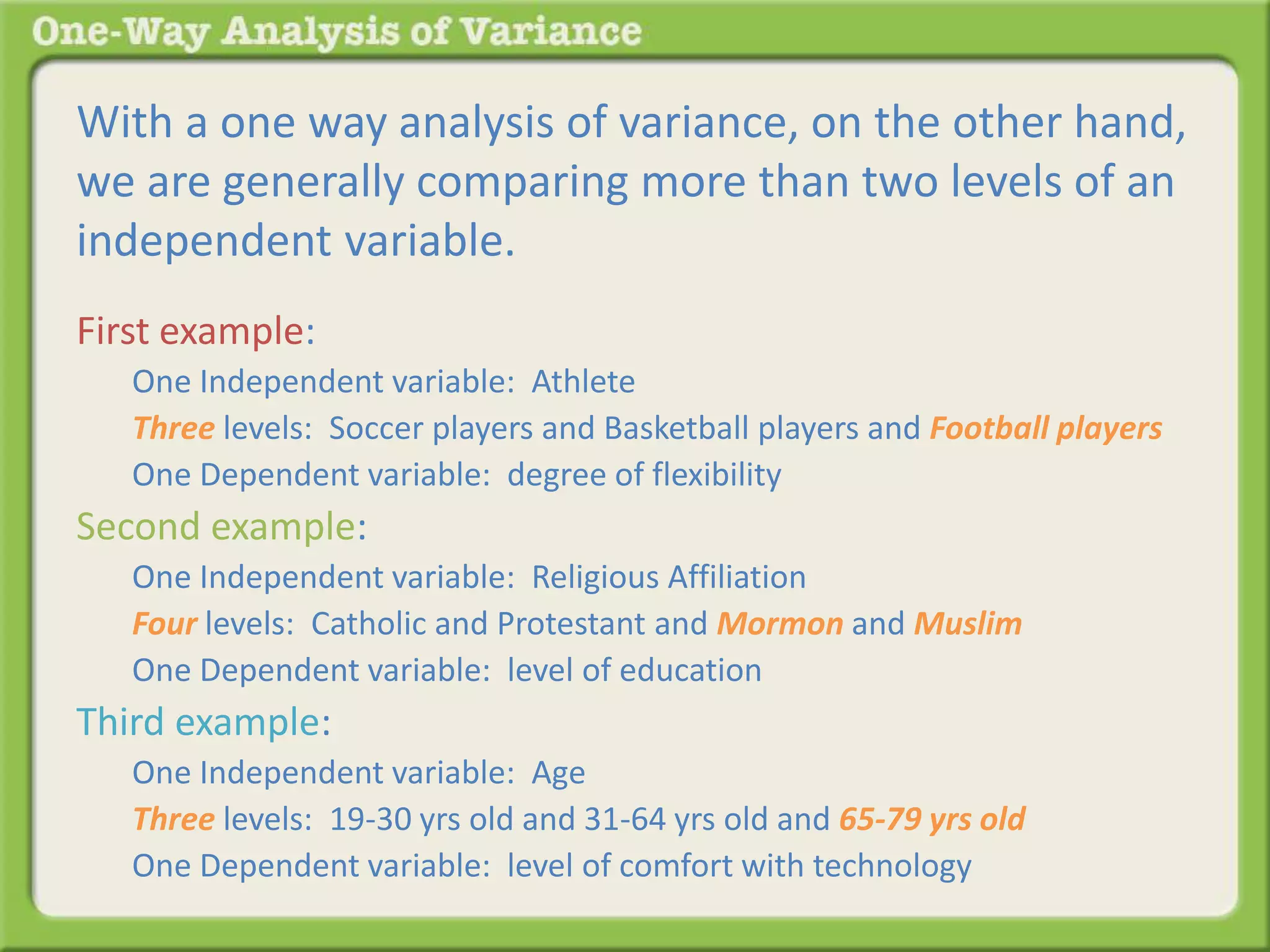 With a one way analysis of variance, on the other hand, 
we are generally comparing more than two levels of an 
independent variable. 
First example: 
One Independent variable: Athlete 
Three levels: Soccer players and Basketball players and Football players 
One Dependent variable: degree of flexibility 
Second example: 
One Independent variable: Religious Affiliation 
Four levels: Catholic and Protestant and Mormon and Muslim 
One Dependent variable: level of education 
Third example: 
One Independent variable: Age 
Three levels: 19-30 yrs old and 31-64 yrs old and 65-79 yrs old 
One Dependent variable: level of comfort with technology 
 