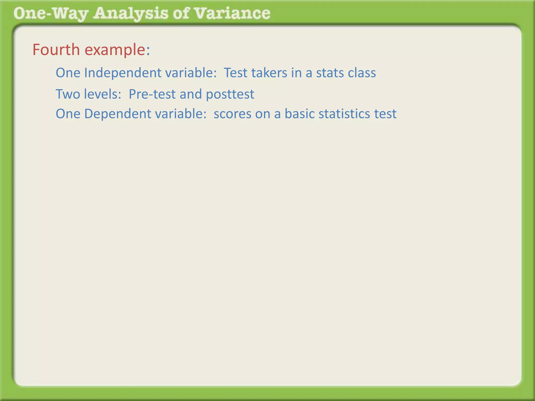 Fourth example: 
One Independent variable: Test takers in a stats class 
Two levels: Pre-test and posttest 
One Dependent variable: scores on a basic statistics test 
 