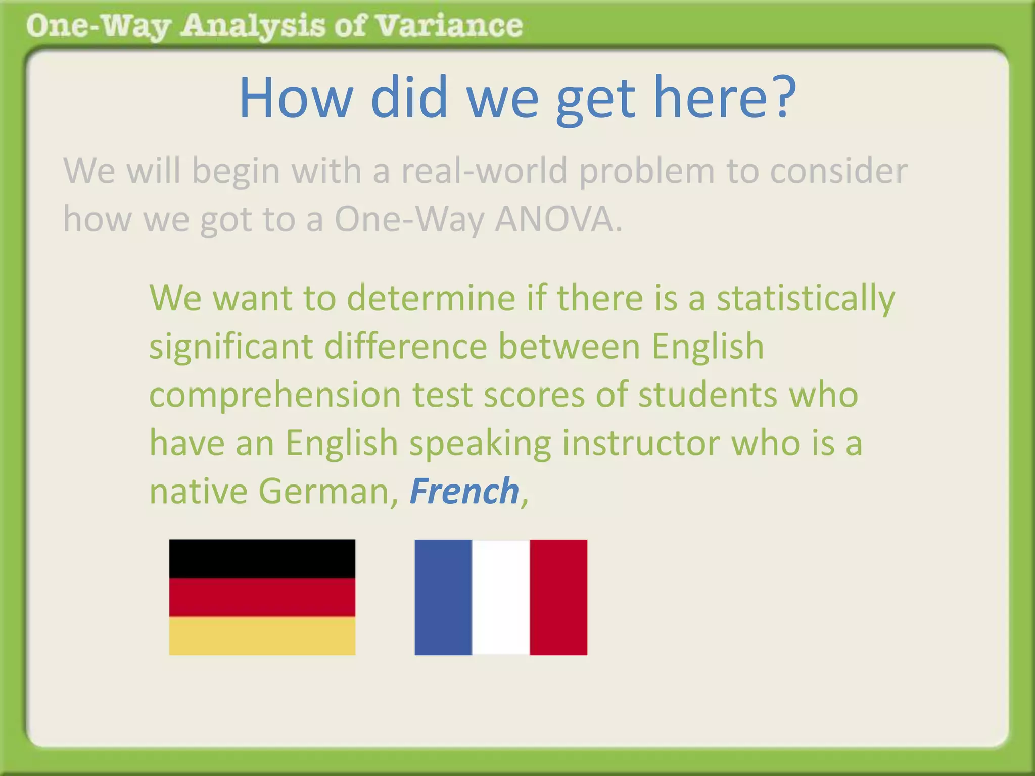 How did we get here? 
We will begin with a real-world problem to consider 
how we got to a One-Way ANOVA. 
We want to determine if there is a statistically 
significant difference between English 
comprehension test scores of students who 
have an English speaking instructor who is a 
native German, French, 
 