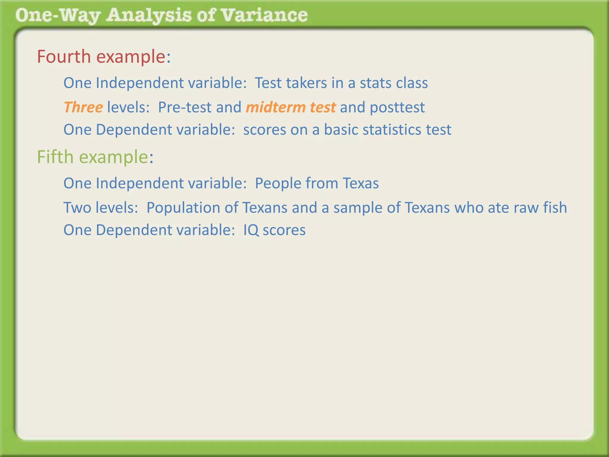 Fourth example: 
One Independent variable: Test takers in a stats class 
Three levels: Pre-test and midterm test and posttest 
One Dependent variable: scores on a basic statistics test 
Fifth example: 
One Independent variable: People from Texas 
Two levels: Population of Texans and a sample of Texans who ate raw fish 
One Dependent variable: IQ scores 
 