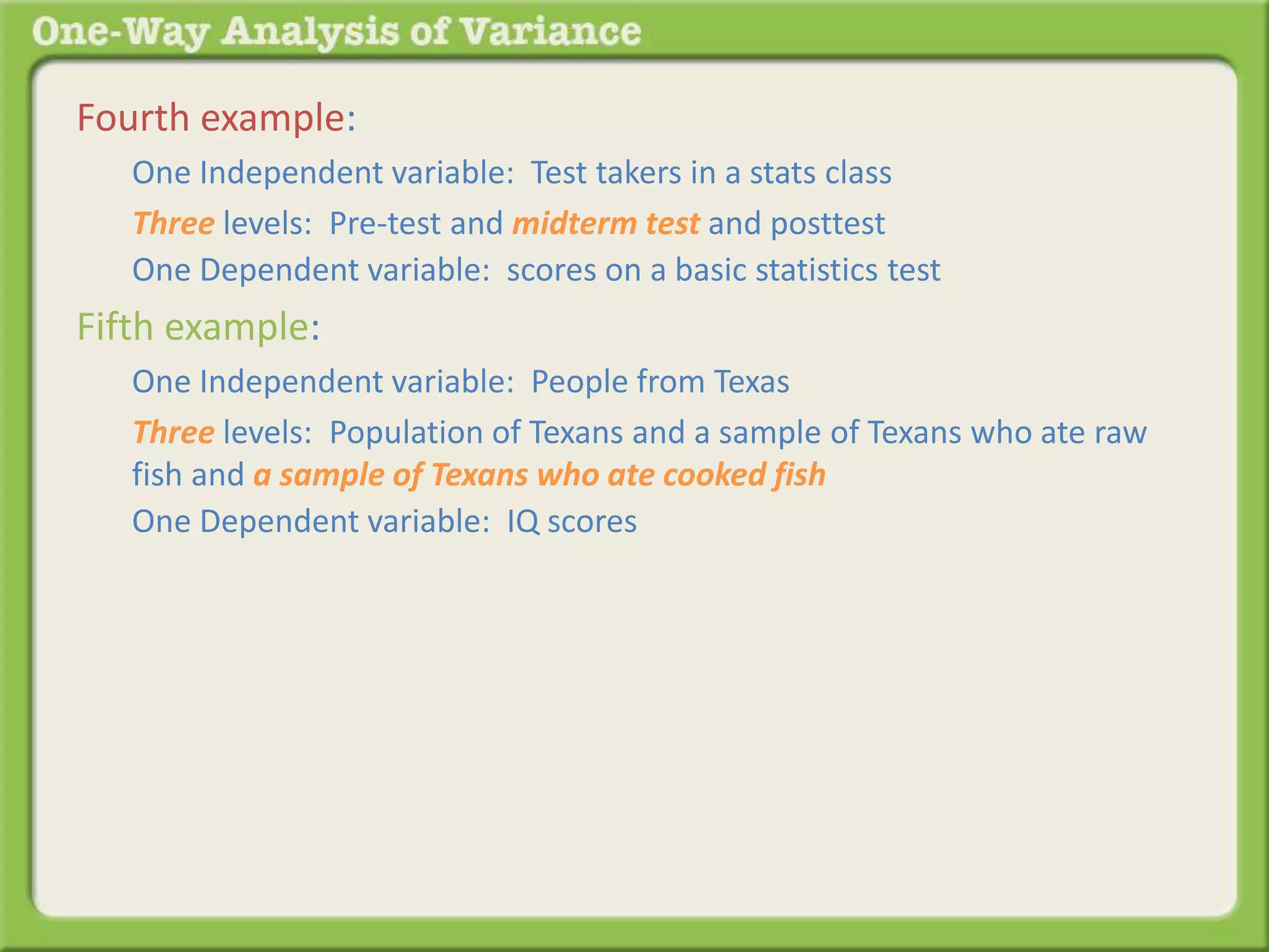 Fourth example: 
One Independent variable: Test takers in a stats class 
Three levels: Pre-test and midterm test and posttest 
One Dependent variable: scores on a basic statistics test 
Fifth example: 
One Independent variable: People from Texas 
Three levels: Population of Texans and a sample of Texans who ate raw 
fish and a sample of Texans who ate cooked fish 
One Dependent variable: IQ scores 
 