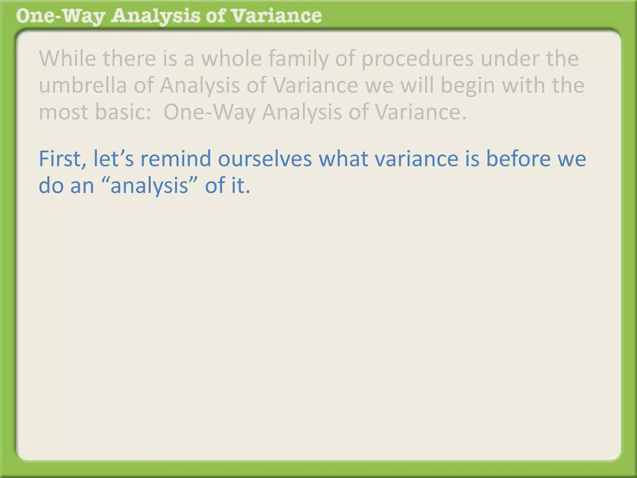 While there is a whole family of procedures under the 
umbrella of Analysis of Variance we will begin with the 
most basic: One-Way Analysis of Variance. 
First, let’s remind ourselves what variance is before we 
do an “analysis” of it. 
 
