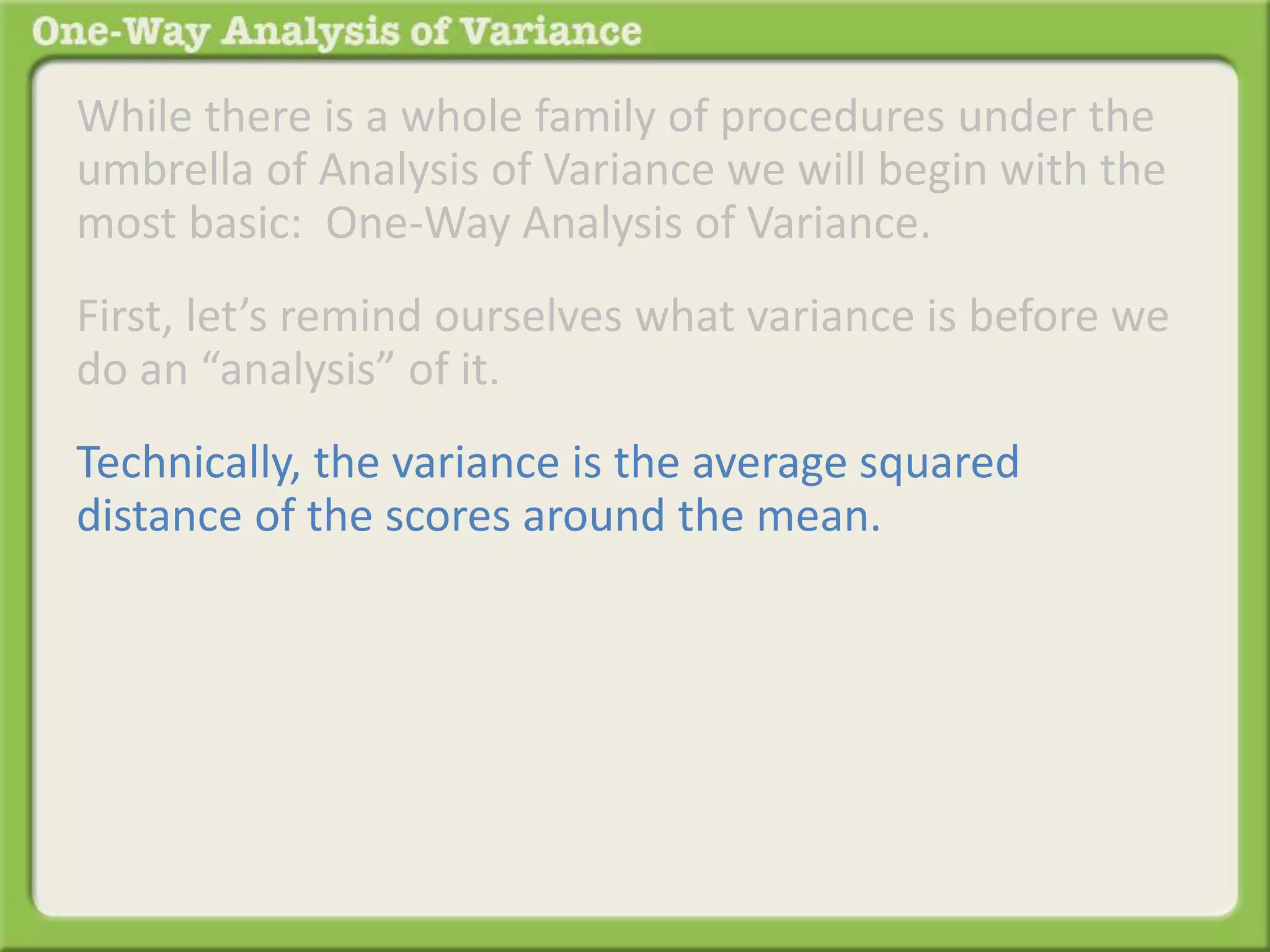 While there is a whole family of procedures under the 
umbrella of Analysis of Variance we will begin with the 
most basic: One-Way Analysis of Variance. 
First, let’s remind ourselves what variance is before we 
do an “analysis” of it. 
Technically, the variance is the average squared 
distance of the scores around the mean. 
 
