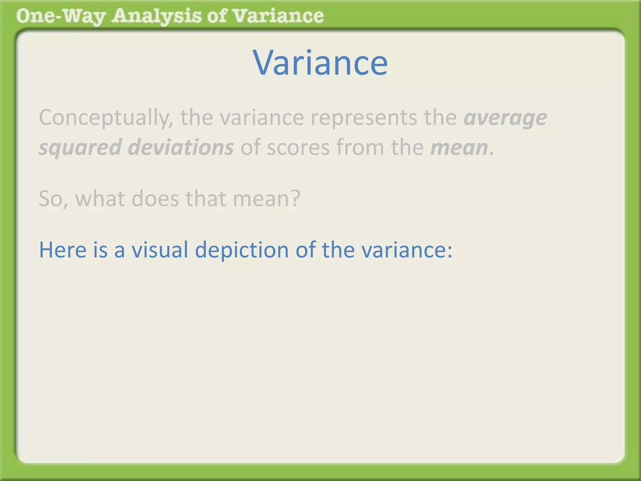 Variance 
Conceptually, the variance represents the average 
squared deviations of scores from the mean. 
So, what does that mean? 
Here is a visual depiction of the variance: 
 