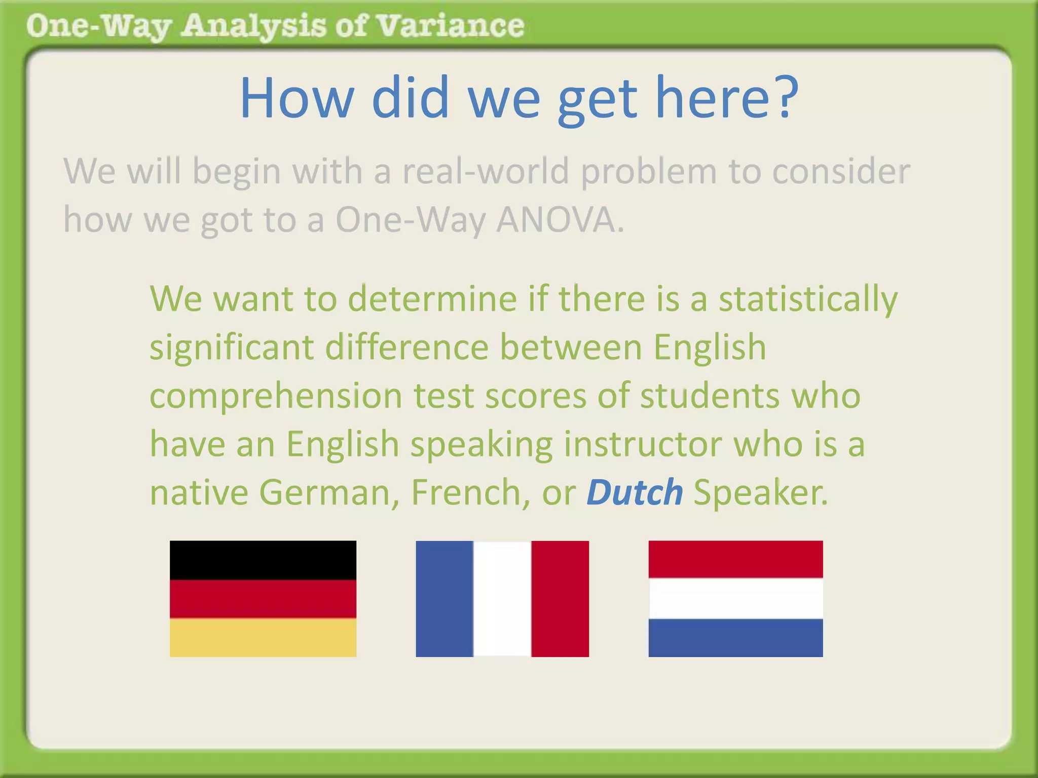 How did we get here? 
We will begin with a real-world problem to consider 
how we got to a One-Way ANOVA. 
We want to determine if there is a statistically 
significant difference between English 
comprehension test scores of students who 
have an English speaking instructor who is a 
native German, French, or Dutch Speaker. 
 