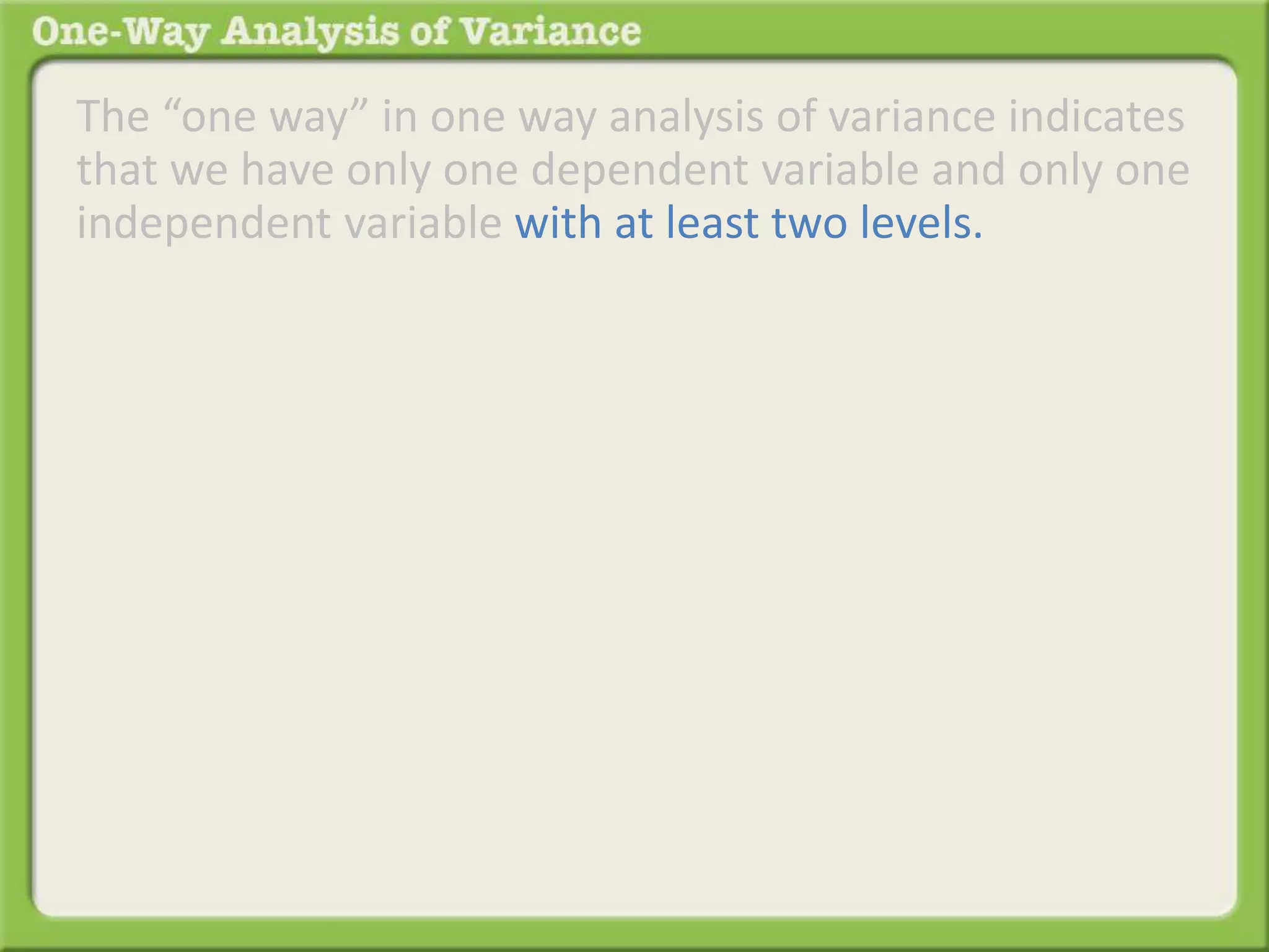 The “one way” in one way analysis of variance indicates 
that we have only one dependent variable and only one 
independent variable with at least two levels. 
 