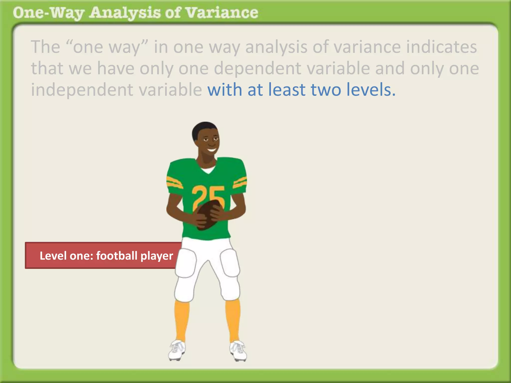 The “one way” in one way analysis of variance indicates 
that we have only one dependent variable and only one 
independent variable with at least two levels. 
Level one: football player 
 