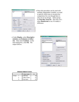 Since this procedure can be used with
multiple independent variables, we need
to specify which ones to run post hoc
comparisons for even though there is
only one in our design. Select group
for Post Hoc Tests for. This time, let’s
select Bonferroni to see if it makes a
difference.
Under Display, select Descriptive
statistics and Estimates of effect
size. Then click Continue. In the
main dialog box, click Ok. The
output follows.
 
