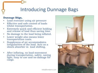 Introducing Dunnage Bags
Dunnage BAgs,
• Load restraint using air pressure
• Effective and safe control of loads
  whilst transportation.
• Extremely quick and efficient holding
  and release of load thus saving time.
• No damage to the load being inflated.
• Lower weight also means lower
  transportation costs.
• Suppleness of air accommodates
  irregularities of the load. Acts as a
  shock absorber in load shifting.

•   After inflating, no load movement
    during transportation, safety, saving
    light, easy to use and no damage for
    cargo.


                                 info@ferreterro.com
 