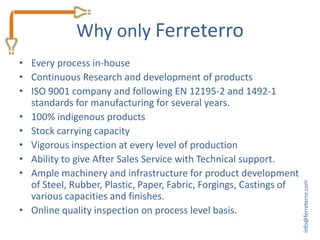 Why only Ferreterro
• Every process in-house
• Continuous Research and development of products
• ISO 9001 company and following EN 12195-2 and 1492-1
  standards for manufacturing for several years.
• 100% indigenous products
• Stock carrying capacity
• Vigorous inspection at every level of production
• Ability to give After Sales Service with Technical support.
• Ample machinery and infrastructure for product development
  of Steel, Rubber, Plastic, Paper, Fabric, Forgings, Castings of




                                                                    info@ferreterro.com
  various capacities and finishes.
• Online quality inspection on process level basis.
 