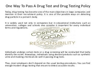 One Way To Pass A Drug Test and Drug Testing Policy
Today, drug testing has become one of the main objectives in large companies and
mention in their recruitment policy. It is one of the possible ways on detecting
drug particle in a person’s body.
It is widely used not only in companies but in educational institutions such as
universities, colleges and schools also consider it important for every individual
terms and regulations.
Individuals undergo certain tests or a drug screening will be conducted that lastly
identify the victim. Nowadays, individuals using devised products such as synthetic
urine and masking chemicals do well in passing drug tests.
Thus, most employers don’t depend on the usual testing procedures. You can find
enough modern drugs testing that ensure to detect accurate results.
 