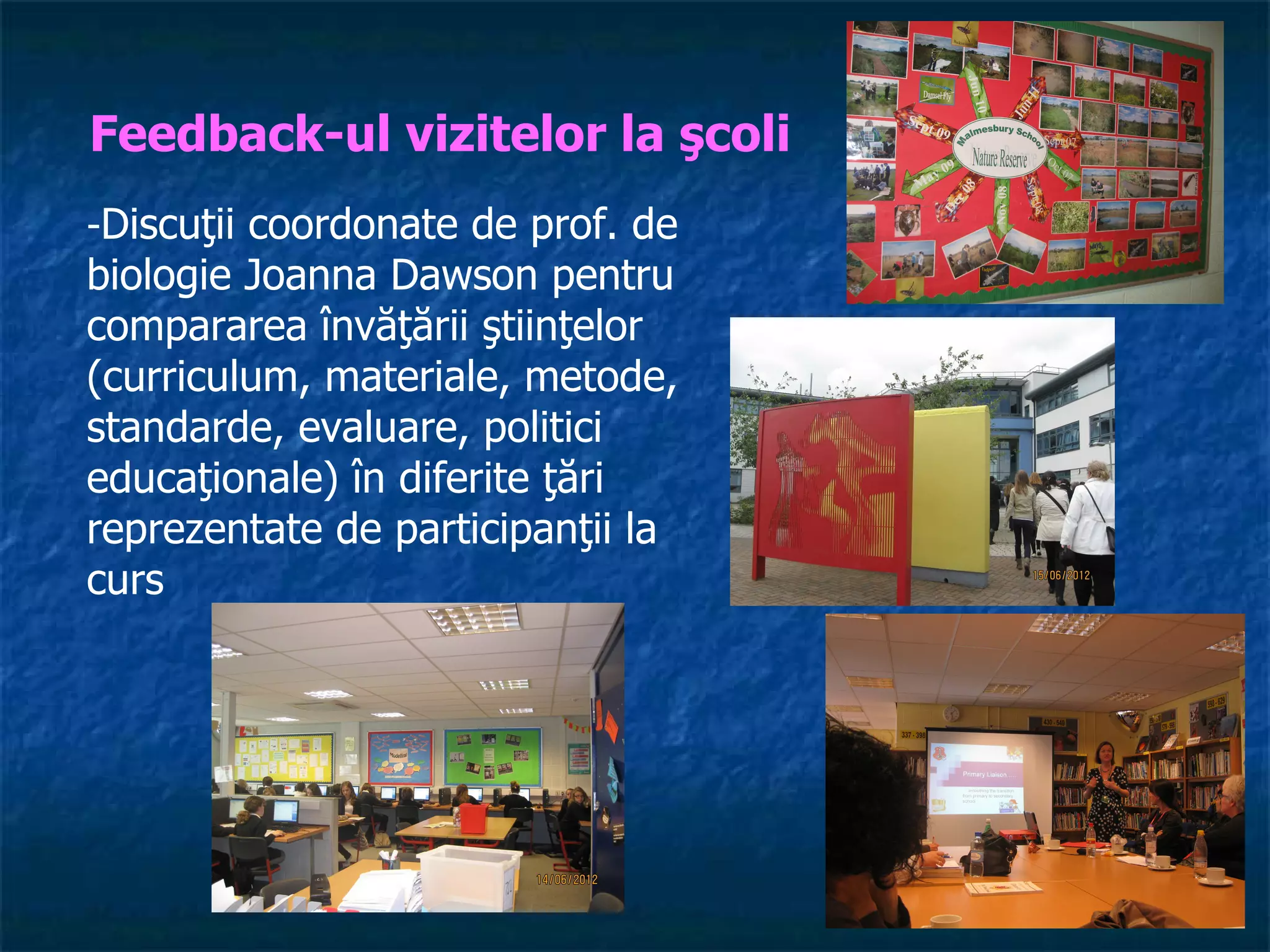 Feedback-ul vizitelor la şcoli
-Discuţii coordonate de prof. de
biologie Joanna Dawson pentru
compararea învăţării ştiinţelor
(curriculum, materiale, metode,
standarde, evaluare, politici
educaţionale) în diferite ţări
reprezentate de participanţii la
curs
 