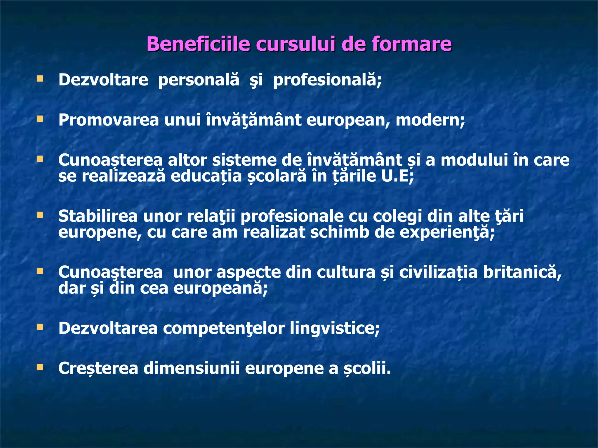 Beneficiile cursului de formare
   Dezvoltare personală şi profesională;

   Promovarea unui învăţământ european, modern;

   Cunoașterea altor sisteme de învățământ și a modului în care
    se realizează educația școlară în țările U.E;

   Stabilirea unor relaţii profesionale cu colegi din alte ţări
    europene, cu care am realizat schimb de experienţă;

   Cunoaşterea unor aspecte din cultura și civilizația britanică,
    dar și din cea europeană;

   Dezvoltarea competenţelor lingvistice;

   Creșterea dimensiunii europene a școlii.
 