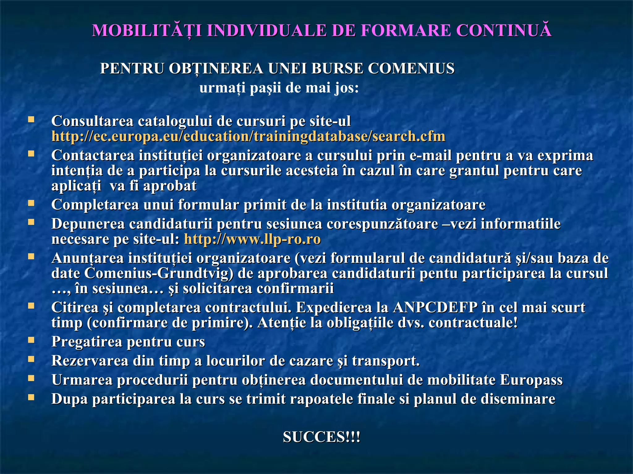 MOBILITĂŢI INDIVIDUALE DE FORMARE CONTINUĂ

           PENTRU OBŢINEREA UNEI BURSE COMENIUS
                     urmaţi paşii de mai jos:
   Consultarea catalogului de cursuri pe site-ul
    http://ec.europa.eu/education/trainingdatabase/search.cfm
   Contactarea instituţiei organizatoare a cursului prin e-mail pentru a va exprima
    intenţia de a participa la cursurile acesteia în cazul în care grantul pentru care
    aplicaţi va fi aprobat
   Completarea unui formular primit de la institutia organizatoare
   Depunerea candidaturii pentru sesiunea corespunzătoare –vezi informatiile
    necesare pe site-ul: http://www.llp-ro.ro
   Anunţarea instituţiei organizatoare (vezi formularul de candidatură şi/sau baza de
    date Comenius-Grundtvig) de aprobarea candidaturii pentu participarea la cursul
    …, în sesiunea… şi solicitarea confirmarii
   Citirea şi completarea contractului. Expedierea la ANPCDEFP în cel mai scurt
    timp (confirmare de primire). Atenţie la obligaţiile dvs. contractuale!
   Pregatirea pentru curs
   Rezervarea din timp a locurilor de cazare şi transport.
   Urmarea procedurii pentru obţinerea documentului de mobilitate Europass
   Dupa participarea la curs se trimit rapoatele finale si planul de diseminare

                                      SUCCES!!!
 
