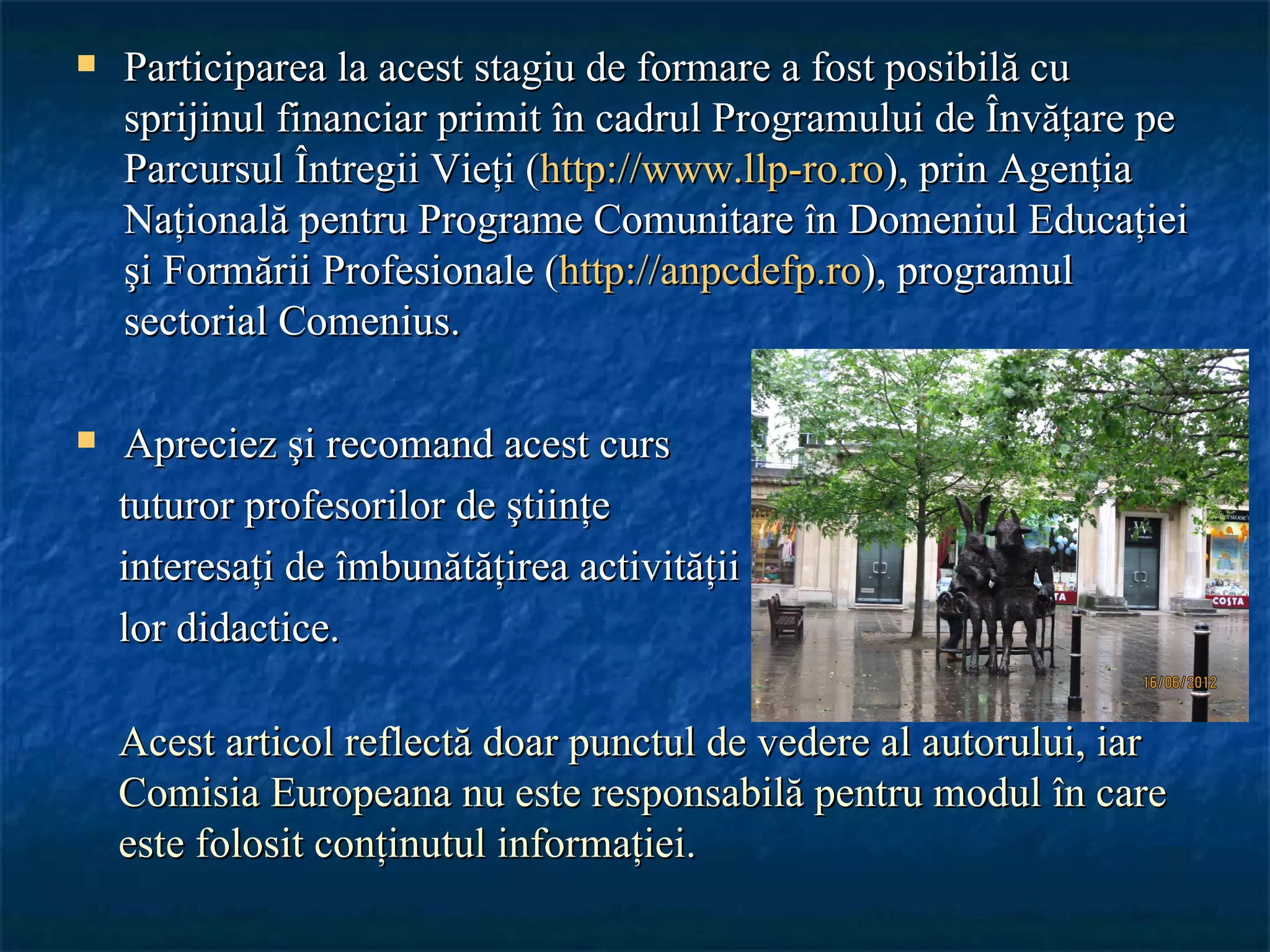    Participarea la acest stagiu de formare a fost posibilă cu
    sprijinul financiar primit în cadrul Programului de Învăţare pe
    Parcursul Întregii Vieţi (http://www.llp-ro.ro), prin Agenţia
    Naţională pentru Programe Comunitare în Domeniul Educaţiei
    şi Formării Profesionale (http://anpcdefp.ro), programul
    sectorial Comenius.

   Apreciez şi recomand acest curs
    tuturor profesorilor de ştiinţe
    interesaţi de îmbunătăţirea activităţii
    lor didactice.

    Acest articol reflectă doar punctul de vedere al autorului, iar
    Comisia Europeana nu este responsabilă pentru modul în care
    este folosit conţinutul informaţiei.
 
