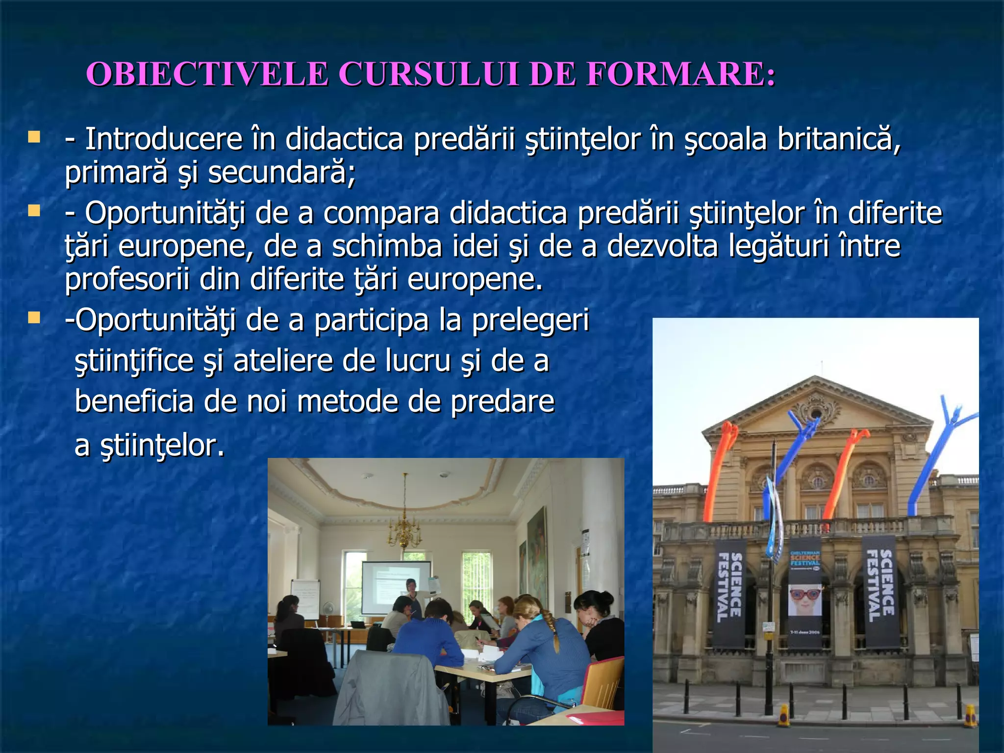 OBIECTIVELE CURSULUI DE FORMARE:
   - Introducere în didactica predării ştiinţelor în şcoala britanică,
    primară şi secundară;
   - Oportunităţi de a compara didactica predării ştiinţelor în diferite
    ţări europene, de a schimba idei şi de a dezvolta legături între
    profesorii din diferite ţări europene.
   -Oportunităţi de a participa la prelegeri
     ştiinţifice şi ateliere de lucru şi de a
     beneficia de noi metode de predare
     a ştiinţelor.
 