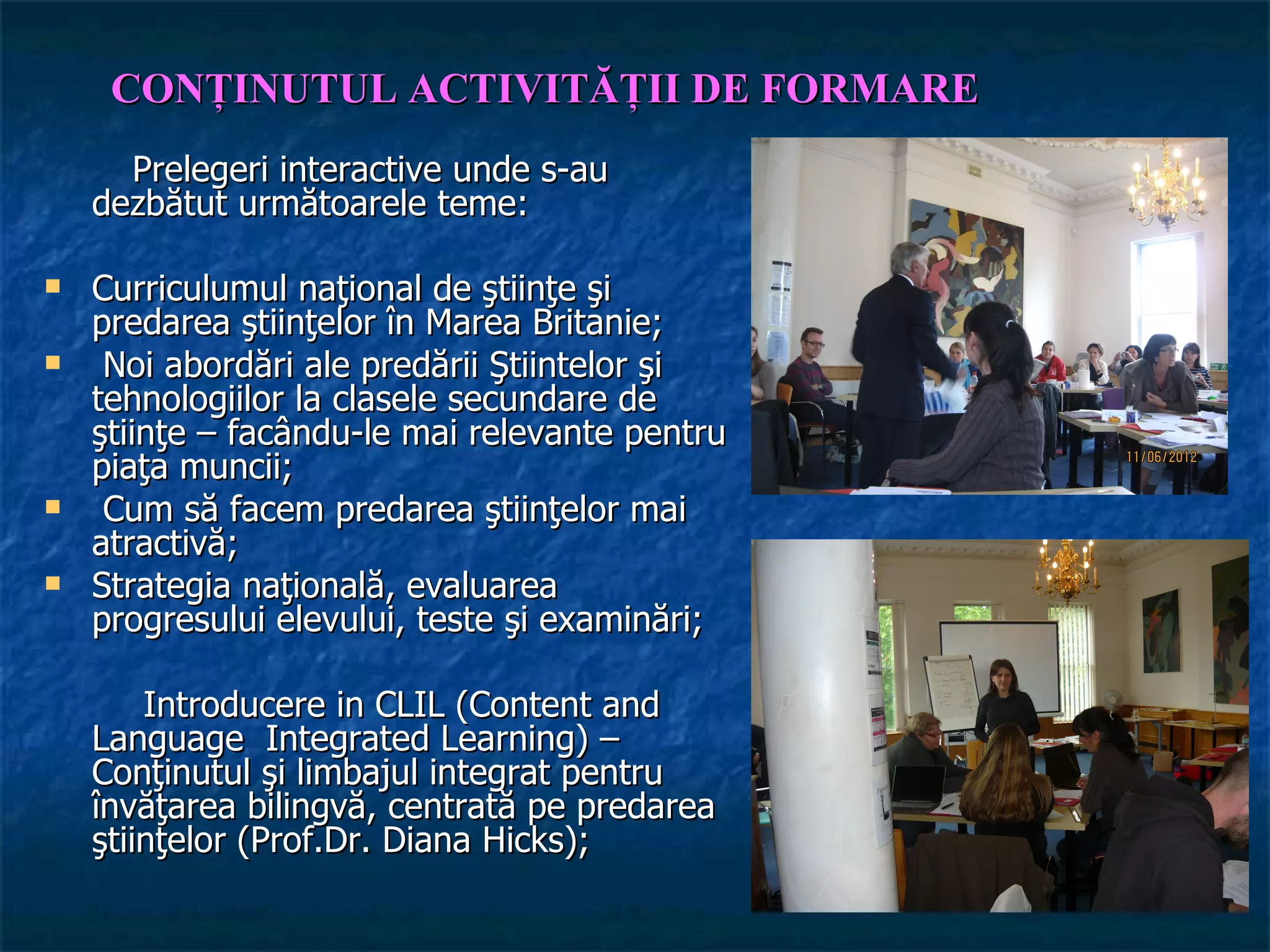CONŢINUTUL ACTIVITĂŢII DE FORMARE
      Prelegeri interactive unde s-au
    dezbătut următoarele teme:

   Curriculumul naţional de ştiinţe şi
    predarea ştiinţelor în Marea Britanie;
    Noi abordări ale predării Ştiintelor şi
    tehnologiilor la clasele secundare de
    ştiinţe – facându-le mai relevante pentru
    piaţa muncii;
    Cum să facem predarea ştiinţelor mai
    atractivă;
   Strategia naţională, evaluarea
    progresului elevului, teste şi examinări;

        Introducere in CLIL (Content and
    Language Integrated Learning) –
    Conţinutul şi limbajul integrat pentru
    învăţarea bilingvă, centrată pe predarea
    ştiinţelor (Prof.Dr. Diana Hicks);
 