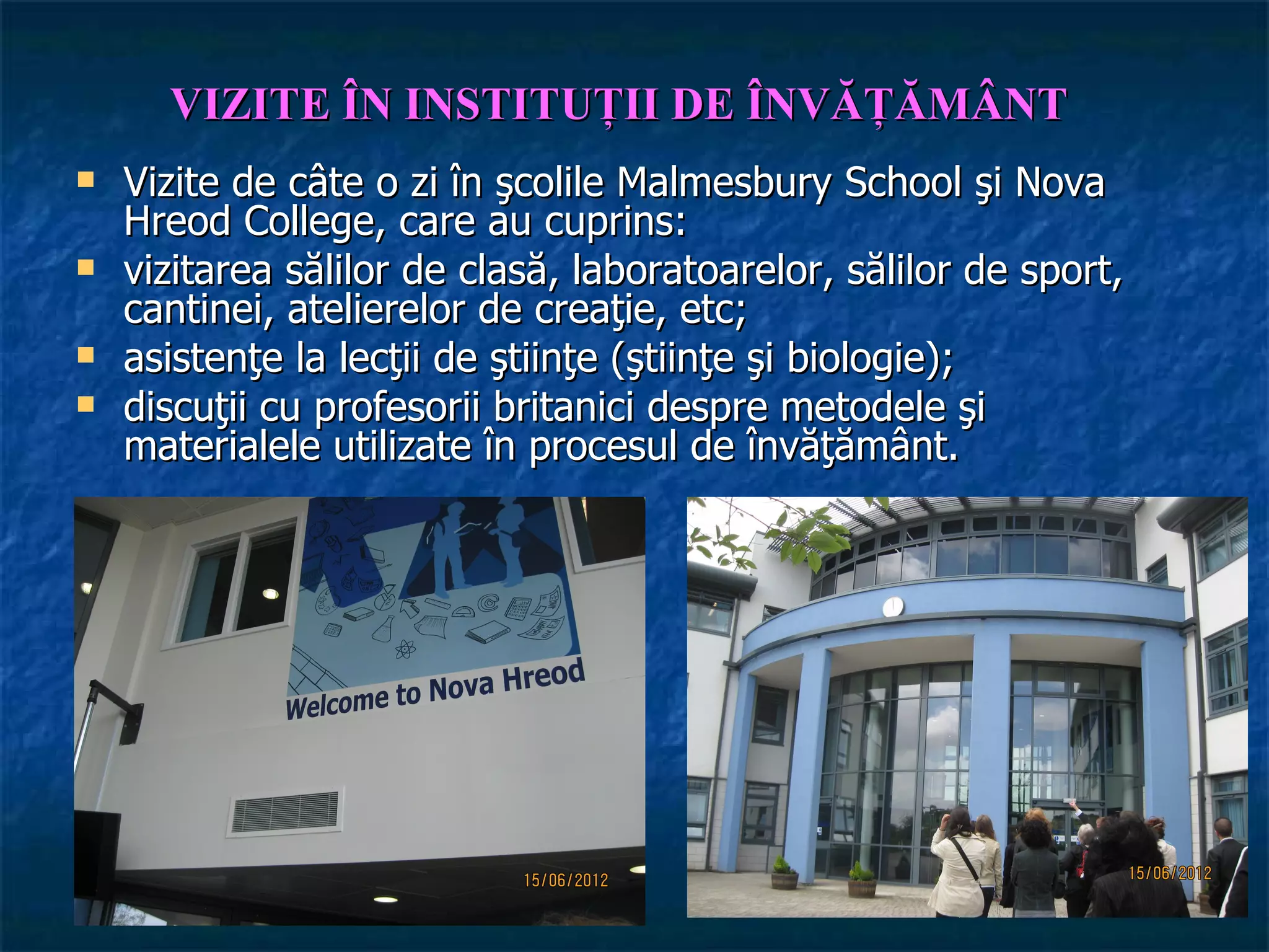 VIZITE ÎN INSTITUŢII DE ÎNVĂŢĂMÂNT
   Vizite de câte o zi în şcolile Malmesbury School şi Nova
    Hreod College, care au cuprins:
   vizitarea sălilor de clasă, laboratoarelor, sălilor de sport,
    cantinei, atelierelor de creaţie, etc;
   asistenţe la lecţii de ştiinţe (ştiinţe şi biologie);
   discuţii cu profesorii britanici despre metodele şi
    materialele utilizate în procesul de învăţământ.
 