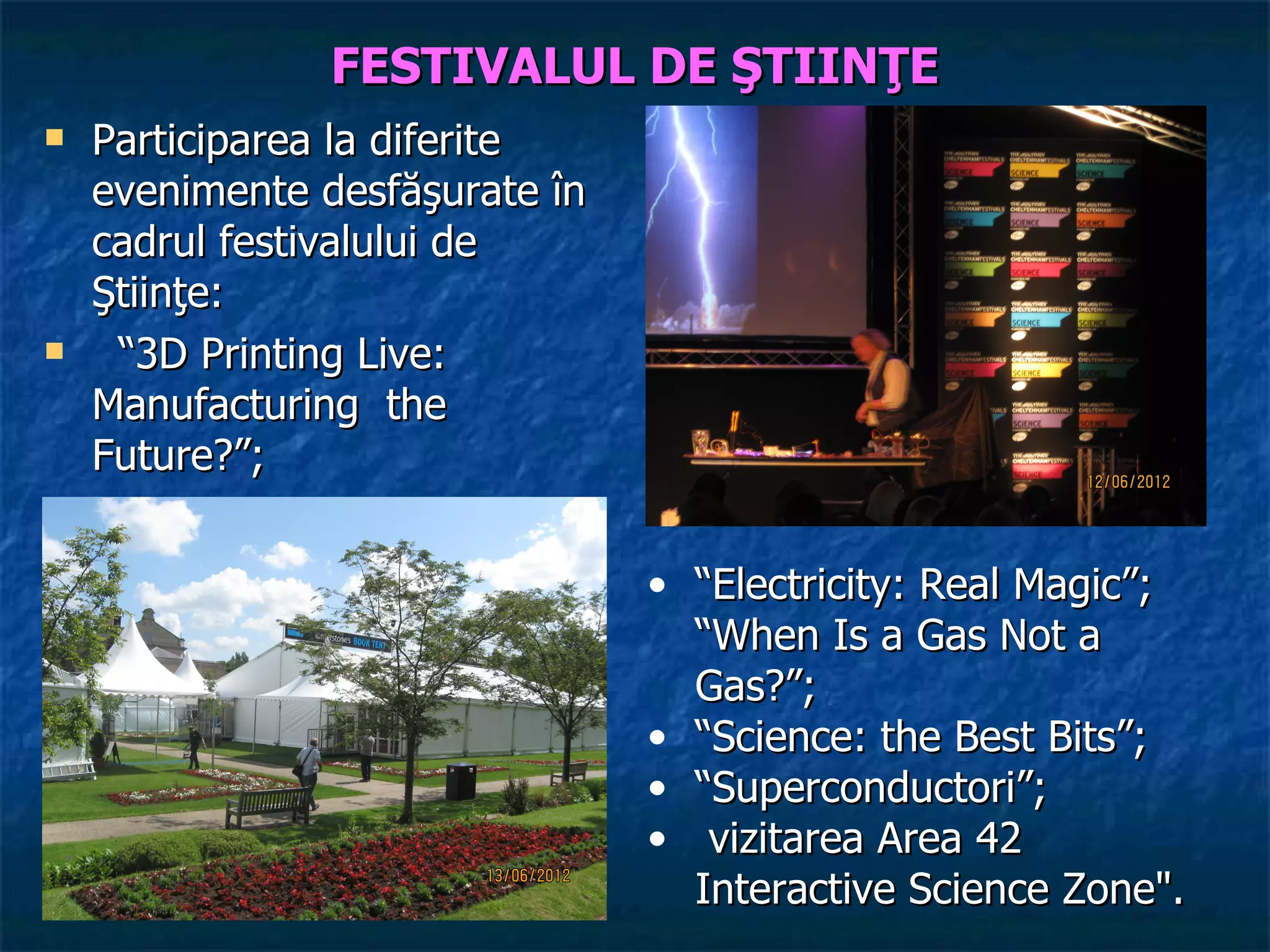 FESTIVALUL DE ŞTIINŢE
   Participarea la diferite
    evenimente desfăşurate în
    cadrul festivalului de
    Ştiinţe:
    “3D Printing Live:
    Manufacturing the
    Future?”;


                                • “Electricity: Real Magic”;
                                  “When Is a Gas Not a
                                  Gas?”;
                                • “Science: the Best Bits”;
                                • “Superconductori”;
                                • vizitarea Area 42
                                  Interactive Science Zone".
 