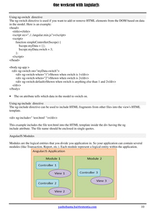 One weekend with AngularJs
10
Using ng-switch directive
The ng-switch directive is used if you want to add or remove HTML elements from the DOM based on data
in the model. Here is an example:
<head>
<title></title>
<script src="../../angular.min.js"></script>
<script>
function simpleController($scope) {
$scope.myData = {};
$scope.myData.switch = 3;
};
</script>
</head>
<body ng-app >
<div ng-switch on="myData.switch">
<div ng-switch-when="1">Shown when switch is 1</div>
<div ng-switch-when="2">Shown when switch is 2</div>
<div ng-switch-default>Shown when switch is anything else than 1 and 2</div>
</div>
</body>
 The on attribute tells which data in the model to switch on.
Using ng-include directive
The ng-include directive can be used to include HTML fragments from other files into the view's HTML
template.
<div ng-include=" 'test.html' "></div>
This example includes the file test.html into the HTML template inside the div having the ng
include attribute. The file name should be enclosed in single quotes.
AngularJS Modules
Modules are the logical entities that you divide you application in. So your application can contain several
modules (like Transaction, Report, etc.). Each module represent a logical entity within the application.
 