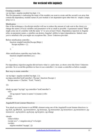 One weekend with AngularJs
11
Creating a module
var myApp = angular.module('myApp', [ ]);
The first parameter is indicating the name of the module you want to create and the second is an array that
contain the dependency module names.If your module is not dependent upon other then its simple a empty
array i.e [ ].
Minification
One of the techniques a JavaScript minifier will use to reduce the amount of code sent to the client is to
change the names of local variables and parameters to be as small as possible. A parameter named "$http"
might come out of a minifier with the name "n" to save at least 4 bytes. Dependency injection in Angular
relies on parameter names, a minifier can destroy Angular's ability to inject dependencies. Indeed, once
you've minified a file you might see exceptions like , Error: Unknown provider .
Before minification controller ,
function simpleController($scope,$http) {
$scope.myData = {};
....
};
After minification controller may looks like ,
function simpleController(x,n) {
....
};
For dependency injection angular did not know what is x and n here ,so shows error like Error: Unknown
provider. So to avoid this problem we have to use controller ( ) to create a controller as below example .
Best way to create controller
var myApp = angular.module('myApp', [ ]);
myApp.controller('testController', ['$scope', function ($scope) {
$scope.names = ['Sachin', 'Yash', 'Varun'];
}]);
<body ng-app="myApp" ng-controller="testController">
 