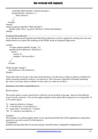 One weekend with AngularJs
12
<ul>
<li ng-repeat="name in names">{{name}}</li>
</ul>
</body>
AngularJS Event Listener Directives
You attach an event listener to an HTML element using one of the AngularJS event listener directives i.e
ng-click ,ng-dblclick , ng-mousedown , ng-mouseup , ng-mouseenter ,ng-mouseleave ,ng-mousemove ,ng-
mouseover , ng-keydown ,ng-keyup ,ng-keypress ,ng-change
<head>
<title></title>
<script src="../../angular.min.js"></script>
<script>
angular.module("myapp", [])
.controller("MyController", function ($scope) {
$scope.doClick = function ( ) {
alert("clicked");
}
});
</script>
</head>
<body ng-app ng-controller="MyController">
<button value="Press" ng-click="doClick( )">Click here</button>
</body>
Creating Custom Directive
As we already discussed angularJs provides built-in directives as well as support for creating your own user
define directive to controls the rendering of the HTML inside an AngularJS application.
<script>
var app= angular.module("myapp", [ ])
app.directive('testDirective', function () {
return {
restrict: 'E',
template: '<div>test</div>'
}
});
</script>
<body ng-app="myapp">
<test-directive> </test-directive>
</body>
Notice that when we invoke it, the name of the directive is not the same as when we define it (testDirective
while consuming should be written as test-directive). This is because AngularJS will handle translating
the camel cased name when we define it to the snake case when we invoke it.
Parameters used while creating Directives
 
